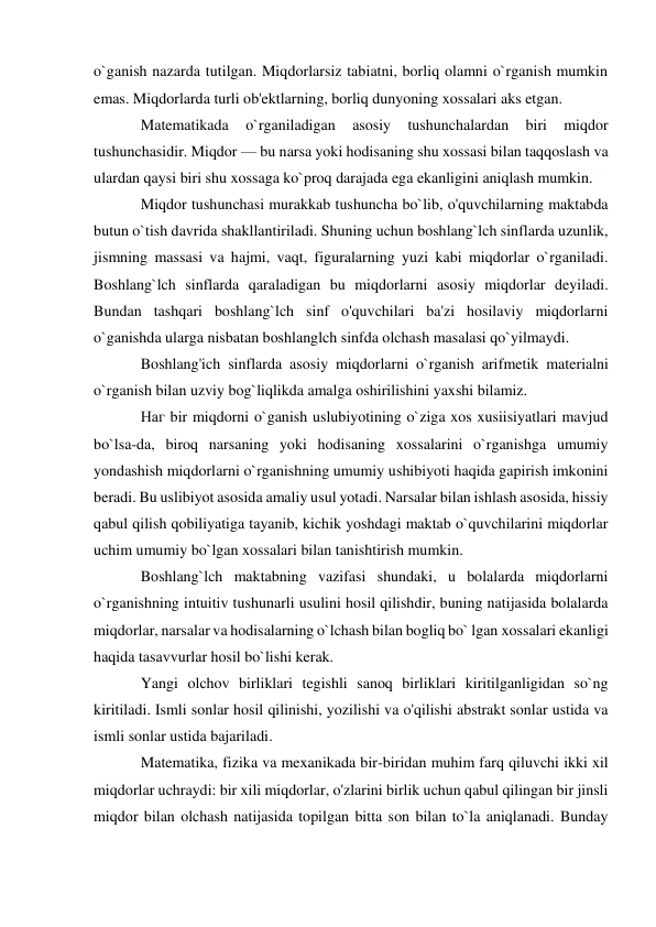 o`ganish nazarda tutilgan. Miqdorlarsiz tabiatni, borliq olamni o`rganish mumkin 
emas. Miqdorlarda turli ob'ektlarning, borliq dunyoning xossalari aks etgan. 
Matematikada 
o`rganiladigan 
asosiy 
tushunchalardan 
biri 
miqdor 
tushunchasidir. Miqdor — bu narsa yoki hodisaning shu xossasi bilan taqqoslash va 
ulardan qaysi biri shu xossaga ko`proq darajada ega ekanligini aniqlash mumkin. 
Miqdor tushunchasi murakkab tushuncha bo`lib, o'quvchilarning maktabda 
butun o`tish davrida shakllantiriladi. Shuning uchun boshlang`lch sinflarda uzunlik, 
jismning massasi va hajmi, vaqt, figuralarning yuzi kabi miqdorlar o`rganiladi. 
Boshlang`lch sinflarda qaraladigan bu miqdorlarni asosiy miqdorlar deyiladi. 
Bundan tashqari boshlang`lch sinf o'quvchilari ba'zi hosilaviy miqdorlarni 
o`ganishda ularga nisbatan boshlanglch sinfda olchash masalasi qo`yilmaydi. 
Boshlang'ich sinflarda asosiy miqdorlarni o`rganish arifmetik materialni 
o`rganish bilan uzviy bog`liqlikda amalga oshirilishini yaxshi bilamiz. 
Наг bir miqdorni o`ganish uslubiyotining o`ziga xos xusiisiyatlari mavjud 
bo`lsa-da, biroq narsaning yoki hodisaning xossalarini o`rganishga umumiy 
yondashish miqdorlarni o`rganishning umumiy ushibiyoti haqida gapirish imkonini 
beradi. Bu uslibiyot asosida amaliy usul yotadi. Narsalar bilan ishlash asosida, hissiy 
qabul qilish qobiliyatiga tayanib, kichik yoshdagi maktab o`quvchilarini miqdorlar 
uchim umumiy bo`lgan xossalari bilan tanishtirish mumkin. 
Boshlang`lch maktabning vazifasi shundaki, u bolalarda miqdorlarni 
o`rganishning intuitiv tushunarli usulini hosil qilishdir, buning natijasida bolalarda 
miqdorlar, narsalar va hodisalarning o`lchash bilan bogliq bo` lgan xossalari ekanligi 
haqida tasavvurlar hosil bo`lishi kerak. 
Yangi olchov birliklari tegishli sanoq birliklari kiritilganligidan so`ng 
kiritiladi. Ismli sonlar hosil qilinishi, yozilishi va o'qilishi abstrakt sonlar ustida va 
ismli sonlar ustida bajariladi. 
Matematika, fizika va mexanikada bir-biridan muhim farq qiluvchi ikki xil 
miqdorlar uchraydi: bir xili miqdorlar, o'zlarini birlik uchun qabul qilingan bir jinsli 
miqdor bilan olchash natijasida topilgan bitta son bilan to`la aniqlanadi. Bunday 
