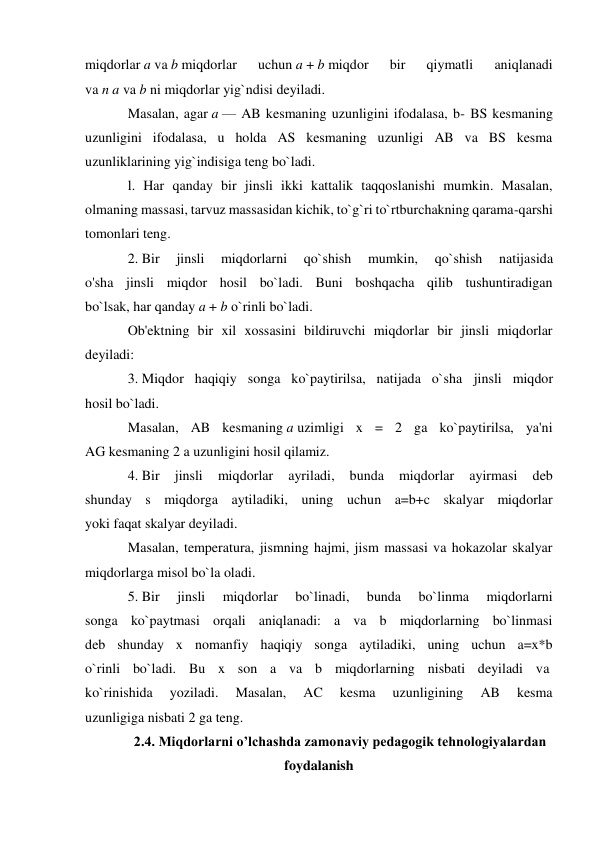 miqdorlar a va b miqdorlar 
uchun a + b miqdor 
bir 
qiymatli 
aniqlanadi 
va n a va b ni miqdorlar yig`ndisi deyiladi. 
Masalan, agar a — AB kesmaning uzunligini ifodalasa, b- BS kesmaning 
uzunligini ifodalasa, u holda AS kesmaning uzunligi AB va BS kesma 
uzunliklarining yig`indisiga teng bo`ladi. 
l. Har qanday bir jinsli ikki kattalik taqqoslanishi mumkin. Masalan, 
olmaning massasi, tarvuz massasidan kichik, to`g`ri to`rtburchakning qarama-qarshi 
tomonlari teng. 
2. Bir 
jinsli 
miqdorlarni 
qo`shish 
mumkin, 
qo`shish 
natijasida 
o'sha jinsli miqdor hosil bo`ladi. Buni boshqacha qilib tushuntiradigan 
bo`lsak, har qanday a + b о`rinli bo`ladi. 
Ob'ektning bir xil xossasini bildiruvchi miqdorlar bir jinsli miqdorlar 
deyiladi: 
3. Miqdor haqiqiy songa ko`paytirilsa, natijada o`sha jinsli miqdor 
hosil bo`ladi. 
Masalan, AB kesmaning a uzimligi x = 2 ga ko`paytirilsa, ya'ni 
AG kesmaning 2 a uzunligini hosil qilamiz. 
4. Bir 
jinsli 
miqdorlar 
ayriladi, 
bunda 
miqdorlar 
ayirmasi 
deb 
shunday s miqdorga aytiladiki, uning uchun a=b+c skalyar miqdorlar 
yoki faqat skalyar deyiladi. 
Masalan, temperatura, jismning hajmi, jism massasi va hokazolar skalyar 
miqdorlarga misol bo`la oladi. 
5. Bir 
jinsli 
miqdorlar 
bo`linadi, 
bunda 
bo`linma 
miqdorlarni 
songa ko`paytmasi orqali aniqlanadi: a va b miqdorlarning bo`linmasi 
deb shunday x nomanfiy haqiqiy songa aytiladiki, uning uchun a=x*b 
o`rinli bo`ladi. Bu x son a va b miqdorlarning nisbati deyiladi va  
ko`rinishida 
yoziladi. 
Masalan, 
AC 
kesma 
uzunligining 
AB 
kesma 
uzunligiga nisbati 2 ga teng. 
2.4. Miqdorlarni o’lchashda zamonaviy pedagogik tehnologiyalardan 
foydalanish 
