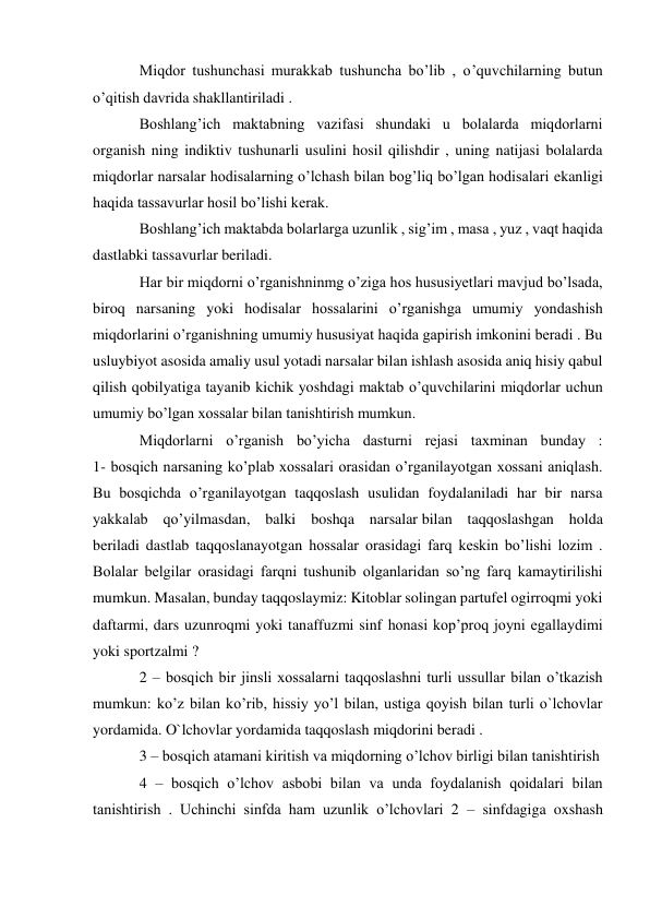 Miqdor tushunchasi murakkab tushuncha bo’lib , o’quvchilarning butun 
o’qitish davrida shakllantiriladi . 
Boshlang’ich maktabning vazifasi shundaki u bolalarda miqdorlarni 
organish ning indiktiv tushunarli usulini hosil qilishdir , uning natijasi bolalarda 
miqdorlar narsalar hodisalarning o’lchash bilan bog’liq bo’lgan hodisalari ekanligi 
haqida tassavurlar hosil bo’lishi kerak. 
Boshlang’ich maktabda bolarlarga uzunlik , sig’im , masa , yuz , vaqt haqida 
dastlabki tassavurlar beriladi. 
Har bir miqdorni o’rganishninmg o’ziga hos hususiyetlari mavjud bo’lsada, 
biroq narsaning yoki hodisalar hossalarini o’rganishga umumiy yondashish 
miqdorlarini o’rganishning umumiy hususiyat haqida gapirish imkonini beradi . Bu 
usluybiyot asosida amaliy usul yotadi narsalar bilan ishlash asosida aniq hisiy qabul 
qilish qobilyatiga tayanib kichik yoshdagi maktab o’quvchilarini miqdorlar uchun 
umumiy bo’lgan xossalar bilan tanishtirish mumkun. 
Miqdorlarni o’rganish bo’yicha dasturni rejasi taxminan bunday : 
1- bosqich narsaning ko’plab xossalari orasidan o’rganilayotgan xossani aniqlash. 
Bu bosqichda o’rganilayotgan taqqoslash usulidan foydalaniladi har bir narsa 
yakkalab qo’yilmasdan, balki boshqa narsalar bilan taqqoslashgan holda 
beriladi dastlab taqqoslanayotgan hossalar orasidagi farq keskin bo’lishi lozim . 
Bolalar belgilar orasidagi farqni tushunib olganlaridan so’ng farq kamaytirilishi 
mumkun. Masalan, bunday taqqoslaymiz: Kitoblar solingan partufel ogirroqmi yoki 
daftarmi, dars uzunroqmi yoki tanaffuzmi sinf honasi kop’proq joyni egallaydimi 
yoki sportzalmi ? 
2 – bosqich bir jinsli xossalarni taqqoslashni turli ussullar bilan o’tkazish 
mumkun: ko’z bilan ko’rib, hissiy yo’l bilan, ustiga qoyish bilan turli o`lchovlar 
yordamida. O`lchovlar yordamida taqqoslash miqdorini beradi . 
3 – bosqich atamani kiritish va miqdorning o’lchov birligi bilan tanishtirish 
4 – bosqich o’lchov asbobi bilan va unda foydalanish qoidalari bilan 
tanishtirish . Uchinchi sinfda ham uzunlik o’lchovlari 2 – sinfdagiga oxshash 
