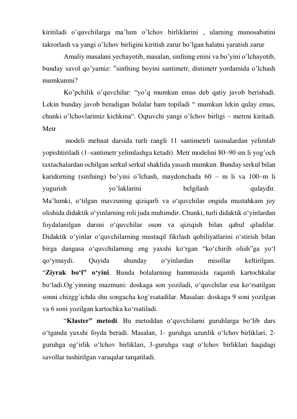 kiritiladi o’quvchilarga ma’lum o’lchov birliklarini , ularning munosabatini 
takrorlash va yangi o’lchov birligini kiritish zarur bo’lgan halatni yaratish zarur 
Amaliy masalani yechayotib, masalan, sinfning enini va bo’yini o’lchayotib, 
bunday savol qo’yamiz: ”sinfning boyini santimetr, distimetr yordamida o’lchash 
mumkunmi? 
Ko’pchilik o’quvchilar: “yo’q mumkun emas deb qatiy javob berishadi. 
Lekin bunday javob beradigan bolalar ham topiladi “ mumkun lekin qulay emas, 
chunki o’lchovlarimiz kichkina“. Oqtuvchi yangi o’lchov birligi – metrni kiritadi. 
Metr 
 modeli mehnat darsida turli rangli 11 santimetrli tasmalardan yelimlab 
yopishtiriladi (1–santimetr yelimlashga ketadi). Metr modelini 80–90 sm li yog’och 
taxtachalardan ochilgan serkul serkul shaklida yasash mumkun. Bunday serkul bilan 
karidorning (sinfning) bo’yini o’lchash, maydonchada 60 – m li va 100–m li 
yugurish 
yo’laklarini 
belgilash 
qulaydir. 
Ma’lumki, o‘tilgan mavzuning qiziqarli va o‘quvchilar ongida mustahkam joy 
olishida didaktik o‘yinlarning roli juda muhimdir. Chunki, turli didaktik o‘yinlardan 
foydalanilgan darsni o‘quvchilar oson va qiziqish bilan qabul qiladilar. 
Didaktik o‘yinlar o‘quvchilarning mustaqil fikrlash qobiliyatlarini o‘stirish bilan 
birga dangasa o‘quvchilarning eng yaxshi ko‘rgan “ko‘chirib olish”ga yo‘l 
qo‘ymaydi. 
Quyida 
shunday 
o‘yinlardan 
misollar 
keltirilgan. 
“Ziyrak bo‘l” o‘yini. Bunda bolalarning hammasida raqamli kartochkalar 
bo‘ladi.Og`yinning mazmuni: doskaga son yoziladi, o‘quvchilar esa ko‘rsatilgan 
sonni chizgg`ichda shu songacha kog`rsatadilar. Masalan: doskaga 9 soni yozilgan 
va 6 soni yozilgan kartochka ko‘rsatiladi. 
“Klaster” metodi. Bu metoddan o‘quvchilarni guruhlarga bo‘lib dars 
o‘tganda yaxshi foyda beradi. Masalan, 1- guruhga uzunlik o‘lchov birliklari, 2-
guruhga og‘irlik o‘lchov birliklari, 3-guruhga vaqt o‘lchov birliklari haqidagi 
savollar tushirilgan varaqalar tarqatiladi. 
