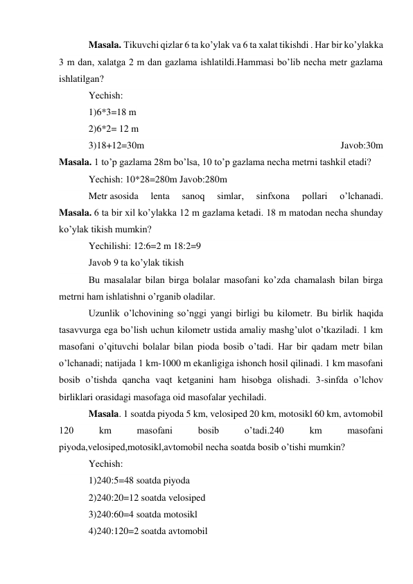 Masala. Tikuvchi qizlar 6 ta ko’ylak va 6 ta xalat tikishdi . Har bir ko’ylakka 
3 m dan, xalatga 2 m dan gazlama ishlatildi.Hammasi bo’lib necha metr gazlama 
ishlatilgan? 
Yechish: 
1)6*3=18 m 
2)6*2= 12 m 
3)18+12=30m 
Javob:30m 
Masala. 1 to’p gazlama 28m bo’lsa, 10 to’p gazlama necha metrni tashkil etadi? 
Yechish: 10*28=280m Javob:280m 
Metr asosida 
lenta 
sanoq 
simlar, 
sinfxona 
pollari 
o’lchanadi. 
Masala. 6 ta bir xil ko’ylakka 12 m gazlama ketadi. 18 m matodan necha shunday 
ko’ylak tikish mumkin? 
Yechilishi: 12:6=2 m 18:2=9 
Javob 9 ta ko’ylak tikish 
Bu masalalar bilan birga bolalar masofani ko’zda chamalash bilan birga 
metrni ham ishlatishni o’rganib oladilar. 
Uzunlik o’lchovining so’nggi yangi birligi bu kilometr. Bu birlik haqida 
tasavvurga ega bo’lish uchun kilometr ustida amaliy mashg’ulot o’tkaziladi. 1 km 
masofani o’qituvchi bolalar bilan pioda bosib o’tadi. Har bir qadam metr bilan 
o’lchanadi; natijada 1 km-1000 m ekanligiga ishonch hosil qilinadi. 1 km masofani 
bosib o’tishda qancha vaqt ketganini ham hisobga olishadi. 3-sinfda o’lchov 
birliklari orasidagi masofaga oid masofalar yechiladi. 
Masala. 1 soatda piyoda 5 km, velosiped 20 km, motosikl 60 km, avtomobil 
120 
km 
masofani 
bosib 
o’tadi.240 
km 
masofani 
piyoda,velosiped,motosikl,avtomobil necha soatda bosib o’tishi mumkin? 
Yechish: 
1)240:5=48 soatda piyoda 
2)240:20=12 soatda velosiped 
3)240:60=4 soatda motosikl 
4)240:120=2 soatda avtomobil 
