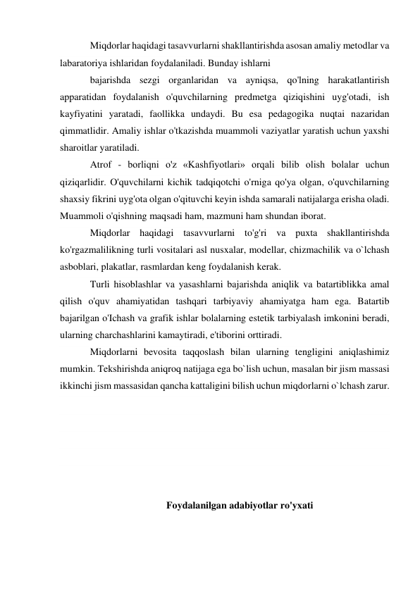 Miqdorlar haqidagi tasavvurlarni shakllantirishda asosan amaliy metodlar va 
labaratoriya ishlaridan foydalaniladi. Bunday ishlarni 
bajarishda sezgi organlaridan va ayniqsa, qo'lning harakatlantirish 
apparatidan foydalanish o'quvchilarning predmetga qiziqishini uyg'otadi, ish 
kayfiyatini yaratadi, faollikka undaydi. Bu esa pedagogika nuqtai nazaridan 
qimmatlidir. Amaliy ishlar o'tkazishda muammoli vaziyatlar yaratish uchun yaxshi 
sharoitlar yaratiladi. 
Atrof - borliqni o'z «Kashfiyotlari» orqali bilib olish bolalar uchun 
qiziqarlidir. O'quvchilarni kichik tadqiqotchi o'rniga qo'ya olgan, o'quvchilarning 
shaxsiy fikrini uyg'ota olgan o'qituvchi keyin ishda samarali natijalarga erisha oladi. 
Muammoli o'qishning maqsadi ham, mazmuni ham shundan iborat. 
Miqdorlar haqidagi tasavvurlarni to'g'ri va puxta shakllantirishda 
ko'rgazmalilikning turli vositalari asl nusxalar, modellar, chizmachilik va o`lchash 
asboblari, plakatlar, rasmlardan keng foydalanish kerak. 
Turli hisoblashlar va yasashlarni bajarishda aniqlik va batartiblikka amal 
qilish o'quv ahamiyatidan tashqari tarbiyaviy ahamiyatga ham ega. Batartib 
bajarilgan o'Ichash va grafik ishlar bolalarning estetik tarbiyalash imkonini beradi, 
ularning charchashlarini kamaytiradi, e'tiborini orttiradi. 
Miqdorlarni bevosita taqqoslash bilan ularning tengligini aniqlashimiz 
mumkin. Tekshirishda aniqroq natijaga ega bo`lish uchun, masalan bir jism massasi 
ikkinchi jism massasidan qancha kattaligini bilish uchun miqdorlarni o`lchash zarur. 
 
 
 
 
 
 
Foydalanilgan adabiyotlar ro'yxati 
 
