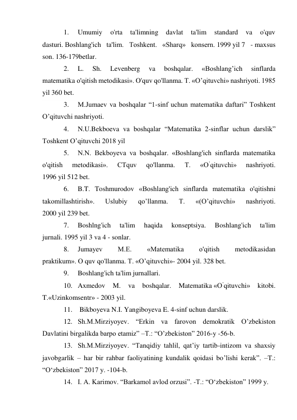 1. 
Umumiy 
o'rta 
ta'limning 
davlat 
ta'lim 
standard 
va 
o'quv 
dasturi. Boshlang'ich ta'lim. Toshkent. «Sharq» konsern. 1999 yil 7 - maxsus 
son. 136-179betlar. 
2. 
L. 
Sh. 
Levenberg 
va 
boshqalar. 
«Boshlang’ich 
sinflarda 
matematika o'qitish metodikasi». O'quv qo'llanma. Т. «O’qituvchi» nashriyoti. 1985 
yil 360 bet. 
3. 
M.Jumaev va boshqalar “1-sinf uchun matematika daftari” Toshkent 
O’qituvchi nashriyoti. 
4. 
N.U.Bekboeva va boshqalar “Matematika 2-sinflar uchun darslik” 
Toshkent O’qituvchi 2018 yil 
5. 
N.N. Bekboyeva va boshqalar. «Boshlang'ich sinflarda matematika 
o'qitish 
metodikasi». 
CTquv 
qo'llanma. 
Т. 
«О’qituvchi» 
nashriyoti. 
1996 yil 512 bet. 
6. 
B.T. Toshmurodov «Boshlang'ich sinflarda matematika o'qitishni 
takomillashtirish». 
Uslubiy 
qo’llanma. 
T. 
«(O’qituvchi» 
nashriyoti. 
2000 yil 239 bet. 
7. 
Boshlng'ich 
ta'lim 
haqida 
konseptsiya. 
Boshlang'ich 
ta'lim 
jurnali. 1995 yil 3 va 4 - sonlar. 
8. 
Jumayev 
M.E. 
«Matematika 
o'qitish 
metodikasidan 
praktikum». О quv qo'llanma. Т. «O’qituvchi»- 2004 yil. 328 bet. 
9. 
Boshlang'ich ta'lim jurnallari. 
10. Axmedov 
M. 
va 
boshqalar. 
Matematika «О’qituvchi» 
kitobi. 
T.«Uzinkomsentr» - 2003 yil. 
11.  Bikboyeva N.I. Yangiboyeva E. 4-sinf uchun darslik. 
12. Sh.M.Mirziyoyev. “Erkin va farovon demokratik O’zbekiston 
Davlatini birgalikda barpo etamiz” –T.: “O’zbekiston” 2016-y -56-b. 
13. Sh.M.Mirziyoyev. “Tanqidiy tahlil, qat’iy tartib-intizom va shaxsiy 
javobgarlik – har bir rahbar faoliyatining kundalik qoidasi bo’lishi kerak”. –T.: 
“O‘zbekiston” 2017 y. -104-b. 
14. I. A. Karimov. “Barkamol avlod orzusi”. -T.: “O‘zbekiston” 1999 y. 
