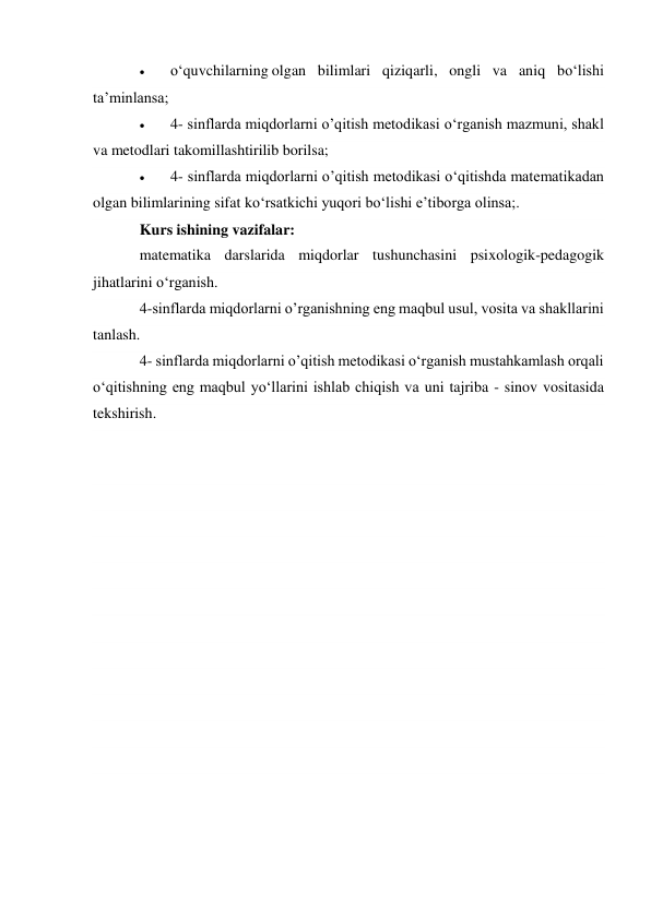  
о‘quvchilarning olgan bilimlari qiziqarli, ongli va aniq bо‘lishi 
ta’minlansa; 
 
4- sinflarda miqdorlarni o’qitish metodikasi о‘rganish mazmuni, shakl 
va metodlari takomillashtirilib borilsa; 
 
4- sinflarda miqdorlarni o’qitish metodikasi о‘qitishda matematikadan 
olgan bilimlarining sifat kо‘rsatkichi yuqori bо‘lishi e’tiborga olinsa;. 
Kurs ishining vazifalar: 
matematika darslarida miqdorlar tushunchasini psixologik-pedagogik 
jihatlarini о‘rganish. 
4-sinflarda miqdorlarni o’rganishning eng maqbul usul, vosita va shakllarini 
tanlash. 
4- sinflarda miqdorlarni o’qitish metodikasi o‘rganish mustahkamlash orqali 
о‘qitishning eng maqbul yо‘llarini ishlab chiqish va uni tajriba - sinov vositasida 
tekshirish. 
 
 
 
 
 
 
 
 
 
 
 
 
 
 
 
 
