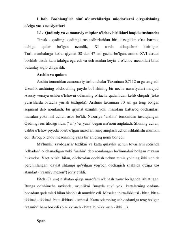 I bob. Boshlang’ich sinf o’quvchilariga miqdorlarni o’rgatishning 
o’ziga xos xususiyatlari 
1.1. Qadimiy va zamonaviy miqdor o’lchov birliklari haqida tushuncha 
Tirsak - qadimgi qadimgi rus tadbirlaridan biri, tirsagidan o'rta barmoq 
uchiga 
qadar 
bo'lgan 
uzunlik, 
XI 
asrda 
allaqachon 
kiritilgan. 
Turli manbalarga ko'ra, qiymat 38 dan 47 sm gacha bo'lgan, ammo XVI asrdan 
boshlab tirsak kam talabga ega edi va uch asrdan keyin u o'lchov mezonlari bilan 
butunlay siqib chiqarildi. 
Arshin va qadam 
Arshin tomonidan zamonaviy tushunchalar Taxminan 0,7112 m ga teng edi. 
Uzunlik arshining o'lchovining paydo bo'lishining bir necha nazariyalari mavjud. 
Asosiy versiya ushbu o'lchovni odamning o'rtacha qadamidan kelib chiqadi (tekis 
yurishlarda o'rtacha yurish tezligida). Arshine taxminan 70 sm ga teng bo'lgan 
segment deb nomlandi, bu qiymat uzunlik yoki masofani kattaroq o'lchamlari, 
masalan yoki mil uchun asos bo'ldi. Nazariya "arshin" tomonidan tasdiqlangan. 
Qadimgi rus tilidagi ildiz ("ar") "er yuzi" degan ma'noni anglatadi. Shuning uchun, 
ushbu o'lchov piyoda bosib o'tgan masofani aniq aniqlash uchun ishlatilishi mumkin 
edi. Biroq, o'lchov mezonining yana bir aniqroq nomi bor edi. 
Ma'lumki, savdogarlar tezlikni va katta qulaylik uchun tovarlarni sotishda 
"elkadan" o'lchanadigan yoki "arshin" deb nomlangan bo'linmalari bo'lgan maxsus 
hukmdor. Vaqt o'tishi bilan, o'lchovdan qochish uchun temir yo'lning ikki uchida 
perchinlangan, davlat shtampi qo'yilgan yog'och o'lchagich shaklida o'ziga xos 
standart ("rasmiy mezon") joriy etildi. 
Pitch (71 sm) nisbatan qisqa masofani o'lchash zarur bo'lganda ishlatilgan. 
Bunga qo'shimcha ravishda, uzunlikni "mayda suv" yoki kattalarning qadam-
baqadam qadamlari bilan hisoblash mumkin edi. Masalan: bitta-ikkitasi - bitta, bitta-
ikkitasi - ikkitasi, bitta-ikkitasi - uchtasi. Katta odamning uch qadamiga teng bo'lgan 
"rasmiy" ham bor edi (bir-ikki-uch - bitta, bir-ikki-uch - ikki ...). 
 
Span 
