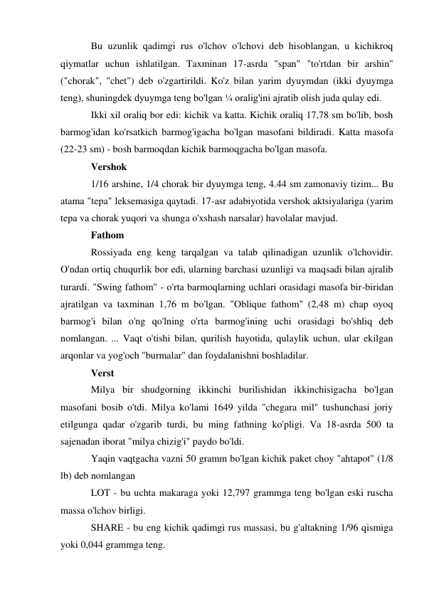 Bu uzunlik qadimgi rus o'lchov o'lchovi deb hisoblangan, u kichikroq 
qiymatlar uchun ishlatilgan. Taxminan 17-asrda "span" "to'rtdan bir arshin" 
("chorak", "chet") deb o'zgartirildi. Ko'z bilan yarim dyuymdan (ikki dyuymga 
teng), shuningdek dyuymga teng bo'lgan ¼ oralig'ini ajratib olish juda qulay edi. 
Ikki xil oraliq bor edi: kichik va katta. Kichik oraliq 17,78 sm bo'lib, bosh 
barmog'idan ko'rsatkich barmog'igacha bo'lgan masofani bildiradi. Katta masofa 
(22-23 sm) - bosh barmoqdan kichik barmoqgacha bo'lgan masofa. 
Vershok 
1/16 arshine, 1/4 chorak bir dyuymga teng, 4.44 sm zamonaviy tizim... Bu 
atama "tepa" leksemasiga qaytadi. 17-asr adabiyotida vershok aktsiyalariga (yarim 
tepa va chorak yuqori va shunga o'xshash narsalar) havolalar mavjud. 
Fathom 
Rossiyada eng keng tarqalgan va talab qilinadigan uzunlik o'lchovidir. 
O'ndan ortiq chuqurlik bor edi, ularning barchasi uzunligi va maqsadi bilan ajralib 
turardi. "Swing fathom" - o'rta barmoqlarning uchlari orasidagi masofa bir-biridan 
ajratilgan va taxminan 1,76 m bo'lgan. "Oblique fathom" (2,48 m) chap oyoq 
barmog'i bilan o'ng qo'lning o'rta barmog'ining uchi orasidagi bo'shliq deb 
nomlangan. ... Vaqt o'tishi bilan, qurilish hayotida, qulaylik uchun, ular ekilgan 
arqonlar va yog'och "burmalar" dan foydalanishni boshladilar. 
Verst 
Milya bir shudgorning ikkinchi burilishidan ikkinchisigacha bo'lgan 
masofani bosib o'tdi. Milya ko'lami 1649 yilda "chegara mil" tushunchasi joriy 
etilgunga qadar o'zgarib turdi, bu ming fathning ko'pligi. Va 18-asrda 500 ta 
sajenadan iborat "milya chizig'i" paydo bo'ldi. 
Yaqin vaqtgacha vazni 50 gramm bo'lgan kichik paket choy "ahtapot" (1/8 
lb) deb nomlangan 
LOT - bu uchta makaraga yoki 12,797 grammga teng bo'lgan eski ruscha 
massa o'lchov birligi. 
SHARE - bu eng kichik qadimgi rus massasi, bu g'altakning 1/96 qismiga 
yoki 0,044 grammga teng. 
