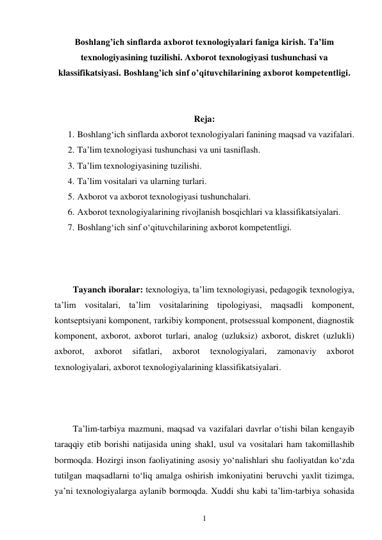 1 
 
Boshlang’ich sinflarda axborot texnologiyalari faniga kirish. Ta’lim 
texnologiyasining tuzilishi. Axborot texnologiyasi tushunchasi va 
klassifikatsiyasi. Boshlang’ich sinf o’qituvchilarining axborot kompetentligi. 
 
 
Reja: 
1. Boshlang‘ich sinflarda axborot texnologiyalari fanining maqsad va vazifalari. 
2. Ta’lim texnologiyasi tushunchasi va uni tasniflash. 
3. Ta’lim texnologiyasining tuzilishi. 
4. Ta’lim vositalari va ularning turlari. 
5. Axborot va axborot texnologiyasi tushunchalari. 
6. Axborot tеxnologiyalarining rivojlanish bosqichlari va klassifikatsiyalari. 
7. Boshlang‘ich sinf o‘qituvchilarining axborot kompetentligi. 
 
 
 
Tayanch iboralar: texnologiya, ta’lim texnologiyasi, pedagogik texnologiya, 
ta’lim vositalari, ta’lim vositalarining tipologiyasi, maqsadli komponent, 
kontseptsiyani komponent, тarkibiy komponent, protsessual komponent, diagnostik 
komponent, axborot, axborot turlari, analog (uzluksiz) axborot, diskret (uzlukli) 
axborot, 
axborot 
sifatlari, 
aхbоrоt 
texnologiyalari, 
zamonaviy 
axborot 
texnologiyalari, axborot texnologiyalarining klassifikatsiyalari. 
 
 
 
Ta’lim-tarbiya mazmuni, maqsad va vazifalari davrlar o‘tishi bilan kengayib 
taraqqiy etib borishi natijasida uning shakl, usul va vositalari ham takomillashib 
bormoqda. Hozirgi inson faoliyatining asosiy yo‘nalishlari shu faoliyatdan ko‘zda 
tutilgan maqsadlarni to‘liq amalga oshirish imkoniyatini beruvchi yaxlit tizimga, 
ya’ni texnologiyalarga aylanib bormoqda. Xuddi shu kabi ta’lim-tarbiya sohasida 
