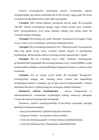 11 
 
Axborot 
texnologiyalari 
jamiyatning 
axborot 
resurslaridan 
oqilona 
foydalanishdagi eng muhim usullaridan biri bo‘lib, hozirgi vaqtga qadar bir necha 
evolyutsion bosqichlarni bosib o‘tgan. Bular quyidagilar: 
1-bosqich. XIX asrning ikkinchi yarmigacha davom etgan. Bu bosqichda 
“Qo‘llik” axborot texnologiyasi taraqqiy etgan. Uning vositasi: pero, siyohdon, 
kitob. Kommunikatsiya, ya’ni aloqa odamdan odamga yoki pochta orqali xat 
vositasida amalga oshirilgan. 
2-bosqich. XIX asrning oxiri, unda “Mexanik” texnologiya rivoj topgan. Uning 
asosiy vositasi yozuv mashinkasi, arifmometr kabilardan iborat. 
3-bosqich. XX asr boshlariga mansub bo‘lib, “Elektromexanik” texnologiyalar 
bilan farq qiladi. Uning asosiy vositalari sifatida telegraf va telefonlardan 
foydalanilgan. Bu bosqichda axborot texnologiyasining maqsadi ham o‘zgardi. 
4-bosqich. XX asr o‘rtalariga to‘g‘ri kelib, “Elektron” texnologiyalar 
qo‘llanilishi bilan belgilanadi. Bu texnologiyalarning asosiy vositasi EHMlar va ular 
asosida tashkil etiladigan avtomatlashtirilgan boshqarish tizimlari va axborot izlash 
tizimlaridir. 
5-bosqich. XX asr oxiriga to‘g‘ri keladi. Bu bosqichda “Kompyuter” 
texnologiyalari taraqqiy etdi. Ularning asosiy vositasi turli maqsadlarga 
mo‘ljallangan dasturiy vositalarga ega bo‘lgan shaxsiy kompyuterlardir. Axborot 
almashinuvida lokal va global kompyuter tarmoqlari ishlatila boshlandi. 
Zamonaviy 
axborot 
texnologiyalari 
– 
shaxsiy 
kompyuterlar 
va 
telekommunikasiya vositalaridan foydalanilgan holdagi zamonaviy muloqotni 
o‘rnatuvchi axborot texnologiyalari hisoblanadi. 
Zamonaviy axborot texnologiyalaridan ta’lim-tarbiya jarayonida quyidagi 
shakllarda foydalanish mumkin: 
 muayyan predmetlarni o‘qitishda kompyuter dasturlari; 
 kompyuter darslari – ko‘rgazmali material sifatida; 
 ta’lim oluvchilarning guruhli va frontal ishlarini tashkillashtirishda; 
 ta’lim oluvchilarning ilmiy izlanishlarini tashkillashtirishda; 
