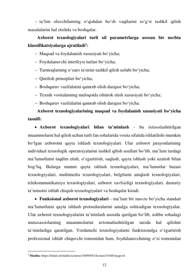 12 
 
 ta’lim oluvchilarning o‘qishdan bo‘sh vaqtlarini to‘g‘ri tashkil qilish 
masalalarini hal etishda va boshqalar. 
Axborot texnologiyalari turli xil parametrlarga asosan bir nechta 
klassifikatsiyalarga ajratiladi1: 
 Maqsad va foydalanish xususiyati bo‘yicha; 
 Foydalanuvchi interfeysi turlari bo‘yicha; 
 Tarmoqlarning o‘zaro ta'sirini tashkil qilish uslubi bo‘yicha; 
 Qurilish prinsiplari bo‘yicha; 
 Boshqaruv vazifalarini qamrab olish darajasi bo‘yicha; 
 Texnik vositalarning muloqotda ishtirok etish xususiyati bo‘yicha; 
 Boshqaruv vazifalarini qamrab olish darajasi bo‘yicha. 
Axborot texnologiyalarining maqsad va foydalanish xususiyati bo‘yicha 
tasnifi: 
 Axborot texnologiyalari bilan ta’minlash - bu ixtisoslashtirilgan 
muammolarni hal qilish uchun turli fan sohalarida vosita sifatida ishlatilishi mumkin 
bo‘lgan axborotni qayta ishlash texnologiyalari. Ular axborot jarayonlarining 
individual texnologik operatsiyalarini tashkil qilish usullari bo‘lib, ma’lum turdagi 
ma’lumotlarni taqdim etish, o‘zgartirish, saqlash, qayta ishlash yoki uzatish bilan 
bog‘liq. Bularga matnni qayta ishlash texnologiyalari, maʼlumotlar bazasi 
texnologiyalari, multimedia texnologiyalari, belgilarni aniqlash texnologiyalari, 
telekommunikatsiya texnologiyalari, axborot xavfsizligi texnologiyalari, dasturiy 
taʼminotni ishlab chiqish texnologiyalari va boshqalar kiradi. 
 Funksional axborot texnologiyalari - ma’lum bir mavzu bo‘yicha standart 
ma’lumotlarni qayta ishlash protseduralarini amalga oshiradigan texnologiyalar. 
Ular axborot texnologiyalarini ta’minlash asosida qurilgan bo‘lib, ushbu sohadagi 
mutaxassislarning 
muammolarini 
avtomatlashtirilgan 
tarzda 
hal 
qilishni 
ta’minlashga qaratilgan. Yordamchi texnologiyalarni funktsionalga o‘zgartirish 
professional ishlab chiquvchi tomonidan ham, foydalanuvchining o‘zi tomonidan 
                                           
1 Manba: https://intuit.ru/studies/courses/3609/851/lecture/31646?page=4 
