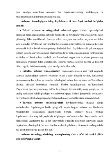 13 
 
ham amalga oshirilishi mumkin, bu foydalanuvchining malakasiga va 
modifikatsiyaning murakkabligiga bog‘liq. 
Axborot texnologiyalarining foydalanuvchi interfeysi turlari bo‘yicha 
tasnifi: 
 Paketli axborot texnologiyalari axborotni qayta ishlash operatsiyalari 
oldindan belgilangan ketma-ketlikda bajarilishi va foydalanuvchi aralashuvini talab 
qilmasligi bilan tavsiflanadi. Bunday holda, muayyan mezonlar bo‘yicha vazifalar 
yoki oldindan to‘plangan ma’lumotlar belgilangan ustuvorliklarga muvofiq keyingi 
avtomatik ishlov berish uchun paketga birlashtiriladi. Foydalanuvchi paketni qayta 
ishlash jarayonida vazifalarning bajarilishiga ta’sir qila olmaydi, uning funktsiyalari 
vazifalar to‘plami uchun dastlabki ma’lumotlarni tayyorlash va ularni protsessing 
markaziga o‘tkazish bilan cheklangan. Hozirgi vaqtda elektron pochta va hisobot 
bilan bog‘liq holda ommaviy rejim amalga oshirilmoqda. 
 Interfaol axborot texnologiyalari foydalanuvchilarga real vaqt rejimida 
tizimda saqlanadigan axborot resurslari bilan o‘zaro aloqada bo‘lish, funksional 
muammolarni hal qilish va qarorlar qabul qilish uchun barcha zarur ma’lumotlarni 
olishda cheksiz imkoniyat yaratadi. Ushbu texnologiyalar ma’lumotlarni 
o‘zgartirish operatsiyalarining qat’iy belgilangan ketma-ketligining yo‘qligini va 
oraliq natijalarni tahlil qiladigan va axborotni qayta ishlash jarayonida boshqaruv 
buyruqlarini ishlab chiqadigan foydalanuvchining faol ishtirokini nazarda tutadi. 
 Tarmoq 
axborot 
texnologiyalari 
foydalanuvchiga 
maxsus 
aloqa 
vositalaridan foydalangan holda geografik taqsimlangan axborot va hisoblash 
resurslaridan 
foydalanish 
imkoniyatini 
beradi. 
Bunday 
holda, 
boshqa 
foydalanuvchilarning ish joylarida to‘plangan ma’lumotlardan foydalanish, turli 
funktsional vazifalarni hal qilish jarayonlari o‘rtasida hisoblash quvvatini qayta 
taqsimlash, shuningdek, bir vazifani bir nechta foydalanuvchi tomonidan birgalikda 
hal qilish imkoniyati paydo bo‘ladi. 
Axborot texnologiyalarining tarmoqlarning o‘zaro ta’sirini tashkil qilish 
uslubi bo‘yicha tasnifi: 
