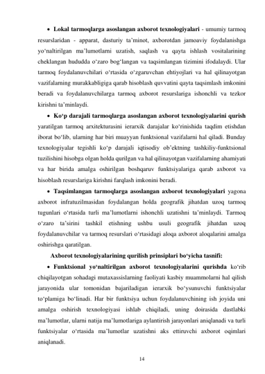 14 
 
 Lokal tarmoqlarga asoslangan axborot texnologiyalari - umumiy tarmoq 
resurslaridan - apparat, dasturiy ta’minot, axborotdan jamoaviy foydalanishga 
yo‘naltirilgan ma’lumotlarni uzatish, saqlash va qayta ishlash vositalarining 
cheklangan hududda o‘zaro bog‘langan va taqsimlangan tizimini ifodalaydi. Ular 
tarmoq foydalanuvchilari o‘rtasida o‘zgaruvchan ehtiyojlari va hal qilinayotgan 
vazifalarning murakkabligiga qarab hisoblash quvvatini qayta taqsimlash imkonini 
beradi va foydalanuvchilarga tarmoq axborot resurslariga ishonchli va tezkor 
kirishni ta’minlaydi. 
 Ko‘p darajali tarmoqlarga asoslangan axborot texnologiyalarini qurish 
yaratilgan tarmoq arxitekturasini ierarxik darajalar ko‘rinishida taqdim etishdan 
iborat bo‘lib, ularning har biri muayyan funktsional vazifalarni hal qiladi. Bunday 
texnologiyalar tegishli ko‘p darajali iqtisodiy ob’ektning tashkiliy-funktsional 
tuzilishini hisobga olgan holda qurilgan va hal qilinayotgan vazifalarning ahamiyati 
va har birida amalga oshirilgan boshqaruv funktsiyalariga qarab axborot va 
hisoblash resurslariga kirishni farqlash imkonini beradi. 
 Taqsimlangan tarmoqlarga asoslangan axborot texnologiyalari yagona 
axborot infratuzilmasidan foydalangan holda geografik jihatdan uzoq tarmoq 
tugunlari o‘rtasida turli ma’lumotlarni ishonchli uzatishni ta’minlaydi. Tarmoq 
o‘zaro ta’sirini tashkil etishning ushbu usuli geografik jihatdan uzoq 
foydalanuvchilar va tarmoq resurslari o‘rtasidagi aloqa axborot aloqalarini amalga 
oshirishga qaratilgan. 
Axborot texnologiyalarining qurilish prinsiplari bo‘yicha tasnifi: 
 Funktsional yo‘naltirilgan axborot texnologiyalarini qurishda ko‘rib 
chiqilayotgan sohadagi mutaxassislarning faoliyati kasbiy muammolarni hal qilish 
jarayonida ular tomonidan bajariladigan ierarxik bo‘ysunuvchi funktsiyalar 
to‘plamiga bo‘linadi. Har bir funktsiya uchun foydalanuvchining ish joyida uni 
amalga oshirish texnologiyasi ishlab chiqiladi, uning doirasida dastlabki 
ma’lumotlar, ularni natija ma’lumotlariga aylantirish jarayonlari aniqlanadi va turli 
funktsiyalar o‘rtasida ma’lumotlar uzatishni aks ettiruvchi axborot oqimlari 
aniqlanadi. 
