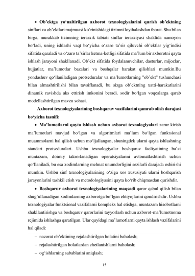 15 
 
 Ob’ektga yo‘naltirilgan axborot texnologiyalarini qurish ob’ektning 
sinflari va ob’ektlari majmuasi ko‘rinishidagi tizimni loyihalashdan iborat. Shu bilan 
birga, murakkab tizimning ierarxik tabiati sinflar ierarxiyasi shaklida namoyon 
bo‘ladi, uning ishlashi vaqt bo‘yicha o‘zaro ta’sir qiluvchi ob’ektlar yig‘indisi 
sifatida qaraladi va o‘zaro ta’sirlar ketma-ketligi sifatida ma’lum bir axborotni qayta 
ishlash jarayoni shakllanadi. Ob’ekt sifatida foydalanuvchilar, dasturlar, mijozlar, 
hujjatlar, ma’lumotlar bazalari va boshqalar harakat qilishlari mumkin.Bu 
yondashuv qo‘llaniladigan protseduralar va ma’lumotlarning "ob’ekt" tushunchasi 
bilan almashtirilishi bilan tavsiflanadi, bu sizga ob’ektning xatti-harakatlarini 
dinamik ravishda aks ettirish imkonini beradi. sodir bo‘lgan voqealarga qarab 
modellashtirilgan mavzu sohasi. 
Axborot texnologiyalarining boshqaruv vazifalarini qamrab olish darajasi 
bo‘yicha tasnifi: 
 Ma’lumotlarni qayta ishlash uchun axborot texnologiyalari zarur kirish 
ma’lumotlari mavjud bo‘lgan va algoritmlari ma’lum bo‘lgan funktsional 
muammolarni hal qilish uchun mo‘ljallangan, shuningdek ularni qayta ishlashning 
standart protseduralari. Ushbu texnologiyalar boshqaruv faoliyatining ba’zi 
muntazam, doimiy takrorlanadigan operatsiyalarini avtomatlashtirish uchun 
qo‘llaniladi, bu esa xodimlarning mehnat unumdorligini sezilarli darajada oshirishi 
mumkin. Ushbu sinf texnologiyalarining o‘ziga xos xususiyati ularni boshqarish 
jarayonlarini tashkil etish va metodologiyasini qayta ko‘rib chiqmasdan qurishdir. 
 Boshqaruv axborot texnologiyalarining maqsadi qaror qabul qilish bilan 
shug‘ullanadigan xodimlarning axborotga bo‘lgan ehtiyojlarini qondirishdir. Ushbu 
texnologiyalar funktsional vazifalarni kompleks hal etishga, muntazam hisobotlarni 
shakllantirishga va boshqaruv qarorlarini tayyorlash uchun axborot-ma’lumotnoma 
rejimida ishlashga qaratilgan. Ular quyidagi ma’lumotlarni qayta ishlash vazifalarini 
hal qiladi: 
 nazorat ob’ektining rejalashtirilgan holatini baholash; 
 rejalashtirilgan holatlardan chetlanishlarni baholash; 
 og‘ishlarning sabablarini aniqlash; 
