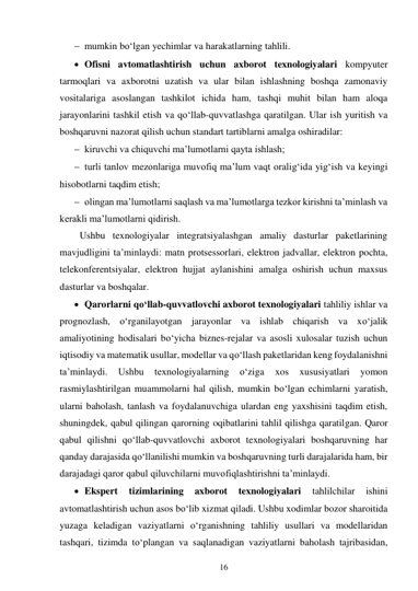 16 
 
 mumkin bo‘lgan yechimlar va harakatlarning tahlili. 
 Ofisni avtomatlashtirish uchun axborot texnologiyalari kompyuter 
tarmoqlari va axborotni uzatish va ular bilan ishlashning boshqa zamonaviy 
vositalariga asoslangan tashkilot ichida ham, tashqi muhit bilan ham aloqa 
jarayonlarini tashkil etish va qo‘llab-quvvatlashga qaratilgan. Ular ish yuritish va 
boshqaruvni nazorat qilish uchun standart tartiblarni amalga oshiradilar: 
 kiruvchi va chiquvchi ma’lumotlarni qayta ishlash; 
 turli tanlov mezonlariga muvofiq ma’lum vaqt oralig‘ida yig‘ish va keyingi 
hisobotlarni taqdim etish; 
 olingan ma’lumotlarni saqlash va ma’lumotlarga tezkor kirishni ta’minlash va 
kerakli ma’lumotlarni qidirish. 
Ushbu texnologiyalar integratsiyalashgan amaliy dasturlar paketlarining 
mavjudligini ta’minlaydi: matn protsessorlari, elektron jadvallar, elektron pochta, 
telekonferentsiyalar, elektron hujjat aylanishini amalga oshirish uchun maxsus 
dasturlar va boshqalar. 
 Qarorlarni qo‘llab-quvvatlovchi axborot texnologiyalari tahliliy ishlar va 
prognozlash, o‘rganilayotgan jarayonlar va ishlab chiqarish va xo‘jalik 
amaliyotining hodisalari bo‘yicha biznes-rejalar va asosli xulosalar tuzish uchun 
iqtisodiy va matematik usullar, modellar va qo‘llash paketlaridan keng foydalanishni 
ta’minlaydi. 
Ushbu 
texnologiyalarning 
o‘ziga 
xos 
xususiyatlari 
yomon 
rasmiylashtirilgan muammolarni hal qilish, mumkin bo‘lgan echimlarni yaratish, 
ularni baholash, tanlash va foydalanuvchiga ulardan eng yaxshisini taqdim etish, 
shuningdek, qabul qilingan qarorning oqibatlarini tahlil qilishga qaratilgan. Qaror 
qabul qilishni qo‘llab-quvvatlovchi axborot texnologiyalari boshqaruvning har 
qanday darajasida qo‘llanilishi mumkin va boshqaruvning turli darajalarida ham, bir 
darajadagi qaror qabul qiluvchilarni muvofiqlashtirishni ta’minlaydi. 
 Ekspert 
tizimlarining 
axborot 
texnologiyalari 
tahlilchilar 
ishini 
avtomatlashtirish uchun asos bo‘lib xizmat qiladi. Ushbu xodimlar bozor sharoitida 
yuzaga keladigan vaziyatlarni o‘rganishning tahliliy usullari va modellaridan 
tashqari, tizimda to‘plangan va saqlanadigan vaziyatlarni baholash tajribasidan, 
