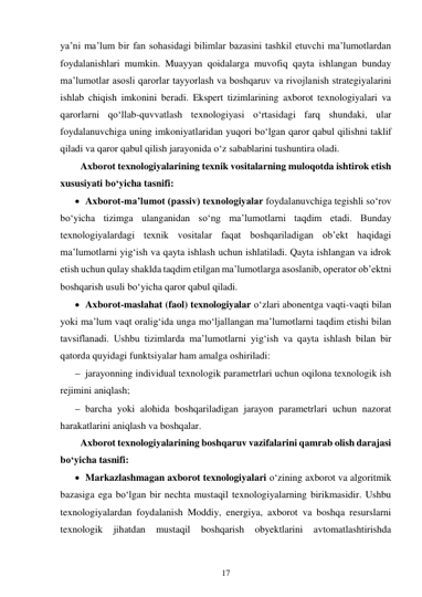 17 
 
ya’ni ma’lum bir fan sohasidagi bilimlar bazasini tashkil etuvchi ma’lumotlardan 
foydalanishlari mumkin. Muayyan qoidalarga muvofiq qayta ishlangan bunday 
ma’lumotlar asosli qarorlar tayyorlash va boshqaruv va rivojlanish strategiyalarini 
ishlab chiqish imkonini beradi. Ekspert tizimlarining axborot texnologiyalari va 
qarorlarni qo‘llab-quvvatlash texnologiyasi o‘rtasidagi farq shundaki, ular 
foydalanuvchiga uning imkoniyatlaridan yuqori bo‘lgan qaror qabul qilishni taklif 
qiladi va qaror qabul qilish jarayonida o‘z sabablarini tushuntira oladi. 
Axborot texnologiyalarining texnik vositalarning muloqotda ishtirok etish 
xususiyati bo‘yicha tasnifi: 
 Axborot-ma’lumot (passiv) texnologiyalar foydalanuvchiga tegishli so‘rov 
bo‘yicha tizimga ulanganidan so‘ng ma’lumotlarni taqdim etadi. Bunday 
texnologiyalardagi texnik vositalar faqat boshqariladigan ob’ekt haqidagi 
ma’lumotlarni yig‘ish va qayta ishlash uchun ishlatiladi. Qayta ishlangan va idrok 
etish uchun qulay shaklda taqdim etilgan ma’lumotlarga asoslanib, operator ob’ektni 
boshqarish usuli bo‘yicha qaror qabul qiladi. 
 Axborot-maslahat (faol) texnologiyalar o‘zlari abonentga vaqti-vaqti bilan 
yoki ma’lum vaqt oralig‘ida unga mo‘ljallangan ma’lumotlarni taqdim etishi bilan 
tavsiflanadi. Ushbu tizimlarda ma’lumotlarni yig‘ish va qayta ishlash bilan bir 
qatorda quyidagi funktsiyalar ham amalga oshiriladi: 
 jarayonning individual texnologik parametrlari uchun oqilona texnologik ish 
rejimini aniqlash; 
 barcha yoki alohida boshqariladigan jarayon parametrlari uchun nazorat 
harakatlarini aniqlash va boshqalar. 
Axborot texnologiyalarining boshqaruv vazifalarini qamrab olish darajasi 
bo‘yicha tasnifi: 
 Markazlashmagan axborot texnologiyalari o‘zining axborot va algoritmik 
bazasiga ega bo‘lgan bir nechta mustaqil texnologiyalarning birikmasidir. Ushbu 
texnologiyalardan foydalanish Moddiy, energiya, axborot va boshqa resurslarni 
texnologik 
jihatdan 
mustaqil 
boshqarish 
obyektlarini 
avtomatlashtirishda 
