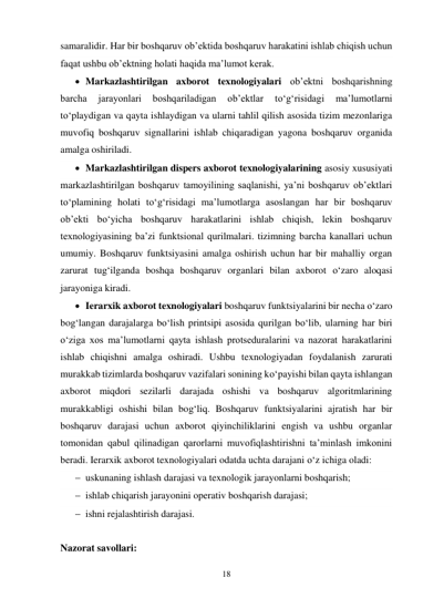 18 
 
samaralidir. Har bir boshqaruv ob’ektida boshqaruv harakatini ishlab chiqish uchun 
faqat ushbu ob’ektning holati haqida ma’lumot kerak. 
 Markazlashtirilgan axborot texnologiyalari ob’ektni boshqarishning 
barcha 
jarayonlari 
boshqariladigan 
ob’ektlar 
to‘g‘risidagi 
ma’lumotlarni 
to‘playdigan va qayta ishlaydigan va ularni tahlil qilish asosida tizim mezonlariga 
muvofiq boshqaruv signallarini ishlab chiqaradigan yagona boshqaruv organida 
amalga oshiriladi. 
 Markazlashtirilgan dispers axborot texnologiyalarining asosiy xususiyati 
markazlashtirilgan boshqaruv tamoyilining saqlanishi, ya’ni boshqaruv ob’ektlari 
to‘plamining holati to‘g‘risidagi ma’lumotlarga asoslangan har bir boshqaruv 
ob’ekti bo‘yicha boshqaruv harakatlarini ishlab chiqish, lekin boshqaruv 
texnologiyasining ba’zi funktsional qurilmalari. tizimning barcha kanallari uchun 
umumiy. Boshqaruv funktsiyasini amalga oshirish uchun har bir mahalliy organ 
zarurat tug‘ilganda boshqa boshqaruv organlari bilan axborot o‘zaro aloqasi 
jarayoniga kiradi. 
 Ierarxik axborot texnologiyalari boshqaruv funktsiyalarini bir necha o‘zaro 
bog‘langan darajalarga bo‘lish printsipi asosida qurilgan bo‘lib, ularning har biri 
o‘ziga xos ma’lumotlarni qayta ishlash protseduralarini va nazorat harakatlarini 
ishlab chiqishni amalga oshiradi. Ushbu texnologiyadan foydalanish zarurati 
murakkab tizimlarda boshqaruv vazifalari sonining ko‘payishi bilan qayta ishlangan 
axborot miqdori sezilarli darajada oshishi va boshqaruv algoritmlarining 
murakkabligi oshishi bilan bog‘liq. Boshqaruv funktsiyalarini ajratish har bir 
boshqaruv darajasi uchun axborot qiyinchiliklarini engish va ushbu organlar 
tomonidan qabul qilinadigan qarorlarni muvofiqlashtirishni ta’minlash imkonini 
beradi. Ierarxik axborot texnologiyalari odatda uchta darajani o‘z ichiga oladi: 
 uskunaning ishlash darajasi va texnologik jarayonlarni boshqarish; 
 ishlab chiqarish jarayonini operativ boshqarish darajasi; 
 ishni rejalashtirish darajasi. 
 
Nazorat savollari: 
