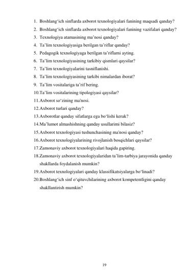 19 
 
1. Boshlang‘ich sinflarda axborot texnologiyalari fanining maqsadi qanday? 
2. Boshlang‘ich sinflarda axborot texnologiyalari fanining vazifalari qanday? 
3. Texnologiya atamasining ma’nosi qanday? 
4. Ta’lim texnologiyasiga berilgan ta’riflar qanday? 
5. Pedagogik texnologiyaga berilgan ta’riflarni ayting. 
6. Ta’lim texnologiyasining tarkibiy qismlari qaysilar? 
7. Ta’lim texnologiyalarini tasniflanishi. 
8. Ta’lim texnologiyasining tarkibi nimalardan iborat? 
9. Ta’lim vositalariga ta’rif bering. 
10. Ta’lim vositalarining tipologiyasi qaysilar? 
11. Axborot so‘zining ma'nosi. 
12. Axborot turlari qanday? 
13. Axborotlar qanday sifatlarga ega bo‘lishi kerak? 
14. Ma’lumot almashishning qanday usullarimi bilasiz? 
15. Axborot texnologiyasi tushunchasining ma'nosi qanday? 
16. Axborot tеxnologiyalarining rivojlanish bosqichlari qaysilar? 
17. Zamonaviy axborot texnologiyalari haqida gapiring. 
18. Zamonaviy axborot texnologiyalaridan ta’lim-tarbiya jarayonida qanday 
shakllarda foydalanish mumkin? 
19. Axborot tеxnologiyalari qanday klassifikatsiyalarga bo‘linadi? 
20. Boshlang‘ich sinf o‘qituvchilarining axborot kompetentligini qanday 
shakllantirish mumkin? 
 
 
 
 
 
 
 
