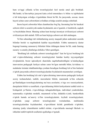 2 
 
ham so‘nggi yillarda ta’lim texnologiyalari faol tarzda amal qila boshladi. 
Ma’lumki, ta’lim-tarbiya jarayoni katta avlod tomonidan o‘z bilim va tajribalarini 
o‘sib kelayotgan avlodga o‘rgatishdan iborat bo‘lib, bu jarayonda, asosan, inson 
hayoti uchun zarur axborotlarni avloddan-avlodga uzatish amalga oshiriladi. 
Inson hayoti axborotlar bilan chambarchas bog‘liq. Insonning har bir harakati 
axborot olish va uzatish yoki undan foydalanish, uni o‘rganish, o‘zlashtirish, saqlash 
va boyitishdan iborat. Shuning uchun ham hozirgi insoniyat sivilizatsiyasi axborot 
sivilizatsiyasi deb ataladi. XXI asr ham bejizga axborot asri deb atalmagan. 
Tа’lim sоhаsidаgi tub islоhаtlаrning аsоsiy mаqsаdi jаhоn аndоzаlаri аsоsidа 
bilimlаr bеrish vа rаqоbаtdosh kаdrlаr tаyyorlаshdir. Ushbu nаmunаviy dаstur 
bugungi kunning zаmоnаviy bilimlаri bilаn ishlаngаn dаstur boʻlib, undа fаnning 
nаzаriy vа аmаliy jihаtlаrigа аlоhidа e’tibоr qаrаtilgаn. 
“Boshlang‘ich sinflarda axborot texnologiyalari” fani bo‘lg‘usi boshlang‘ich 
sinf o‘qituvchilarining axborot texnologiyalari fanidan kasbiy tayyorgarligini 
rivojlantirish, bozor iqtisodiyoti sharoitida raqobatbardoshligini ta’minlaydigan 
innovatsion pedagogik faoliyat uchun zarur bo‘lgan metodik bilim, ko‘nikma va 
malakalar tizimini shakllantirishga yordam beradigan boshlang‘ich ta’lim fanlarini 
o‘qitish jarayonida axborot texnologiyalardan foydalanish muammolari yoritilgan. 
Ushbu fan boshlang‘ich sinf o‘qituvchisining innovatsion pedagogik faoliyati 
asosiy tushunchalari, tarkibi, mezonlarini bilishi, matematik ta’lim sohasida 
qo‘llaniladigan texnologiyalarining ma’ruza asoslarini, o‘ziga xos xususiyatlarini, 
darajalarini bilish va tasniflash, o‘quvchilarning bilish faoliyatlarini tashkil etish va 
boshqarish yo‘llarini, o‘quvchilarga tabaqalashtirilgan, individual yondoshishni, 
matematika o‘qitishda modulli, muammoli ta’lim, didaktik-o‘yinli, hamkorlikda 
o‘qitish hamda an’anaviy ta’lim texnologiyalarini, loyihali texnologiyalarni, 
o‘qitishda 
yangi 
axborot 
texnologiyalari 
vositalaridan, 
multimedia 
texnologiyalaridan foydalanishni, o‘quvchilarni kichik guruhlarda o‘qitishni, 
ularning ijodiy izlanishlarini tashkil etishni, o‘quvchilarda mustaqil fikrlash va 
ishlashni tarkib toptirish usullarini egallashga o‘rgatadi. 
