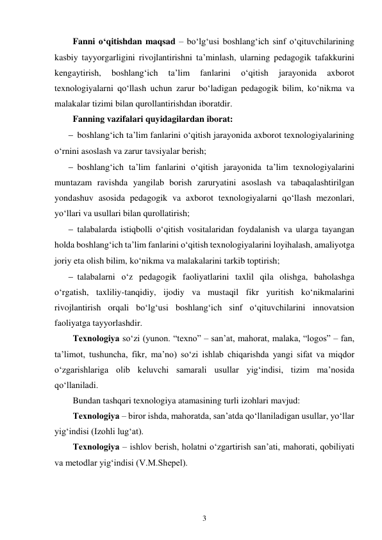 3 
 
Fanni o‘qitishdan maqsad – bo‘lg‘usi boshlang‘ich sinf o‘qituvchilarining 
kasbiy tayyorgarligini rivojlantirishni ta’minlash, ularning pedagogik tafakkurini 
kengaytirish, 
boshlang‘ich 
ta’lim 
fanlarini 
o‘qitish 
jarayonida 
axborot 
texnologiyalarni qo‘llash uchun zarur bo‘ladigan pedagogik bilim, ko‘nikma va 
malakalar tizimi bilan qurollantirishdan iboratdir. 
Fanning vazifalari quyidagilardan iborat: 
 boshlang‘ich ta’lim fanlarini o‘qitish jarayonida axborot texnologiyalarining 
o‘rnini asoslash va zarur tavsiyalar berish; 
 boshlang‘ich ta’lim fanlarini o‘qitish jarayonida ta’lim texnologiyalarini 
muntazam ravishda yangilab borish zaruryatini asoslash va tabaqalashtirilgan 
yondashuv asosida pedagogik va axborot texnologiyalarni qo‘llash mezonlari, 
yo‘llari va usullari bilan qurollatirish; 
 talabalarda istiqbolli o‘qitish vositalaridan foydalanish va ularga tayangan 
holda boshlang‘ich ta’lim fanlarini o‘qitish texnologiyalarini loyihalash, amaliyotga 
joriy eta olish bilim, ko‘nikma va malakalarini tarkib toptirish; 
 talabalarni o‘z pedagogik faoliyatlarini taxlil qila olishga, baholashga 
o‘rgatish, taxliliy-tanqidiy, ijodiy va mustaqil fikr yuritish ko‘nikmalarini 
rivojlantirish orqali bo‘lg‘usi boshlang‘ich sinf o‘qituvchilarini innovatsion 
faoliyatga tayyorlashdir. 
Texnologiya so‘zi (yunon. “texno” – san’at, mahorat, malaka, “logos” – fan, 
ta’limot, tushuncha, fikr, ma’no) so‘zi ishlab chiqarishda yangi sifat va miqdor 
o‘zgarishlariga olib keluvchi samarali usullar yig‘indisi, tizim ma’nosida 
qo‘llaniladi. 
Bundan tashqari texnologiya atamasining turli izohlari mavjud: 
Texnologiya – biror ishda, mahoratda, san’atda qo‘llaniladigan usullar, yo‘llar 
yig‘indisi (Izohli lug‘at). 
Texnologiya – ishlov berish, holatni o‘zgartirish san’ati, mahorati, qobiliyati 
va metodlar yig‘indisi (V.M.Shepel). 
