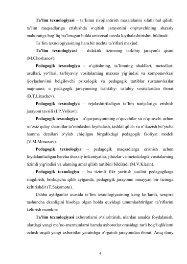 4 
 
Ta’lim texnologiyasi – ta’limni rivojlantirish masalalarini sifatli hal qilish, 
ta’lim maqsadlariga erishishda o‘qitish jarayonini o‘qituvchining shaxsiy 
mahoratiga bog‘liq bo‘lmagan holda universal tarzda loyihalashtirishni bildiradi. 
Ta’lim texnologiyasining ham bir nechta ta’riflari mavjud: 
Ta’lim texnologiyasi – didaktik tizimning tarkibiy jarayonli qismi 
(M.Choshanov). 
Pedagogik texnologiya – o‘qitishning, ta’limning shakllari, metodlari, 
usullari, yo‘llari, tarbiyaviy vositalarning maxsus yig‘indisi va komponovkasi 
(joylashuvi)ni belgilovchi psixologik va pedagogik tartiblar (ustanovka)lar 
majmuasi; u pedagogik jarayonning tashkiliy- uslubiy vositalaridan iborat 
(B.T.Lixachev). 
Pedagogik texnologiya – rejalashtiriladigan ta’lim natijalariga erishish 
jarayoni tavsifi (I.P.Volkov). 
Pedagogik texnologiya – o‘quvjarayonining o‘quvchilar va o‘qituvchi uchun 
so‘zsiz qulay sharoitlar ta’minlashni loyihalash, tashkil qilish va o‘tkazish bo‘yicha 
hamma detallari o‘ylab chiqilgan birgalikdagi pedagogik faoliyat modeli 
(V.M.Monaxov). 
Pedagogik 
texnologiya 
– 
pedagogik 
maqsadlarga 
erishish 
uchun 
foydalaniladigan barcha shaxsiy imkoniyatlar, jihozlar va metodologik vositalarning 
tizimli yig‘indisi va ularning amal qilish tartibini bildiradi (M.V.Klarin). 
Pedagogik texnologiya – bu tizimli fikr yuritish usulini pedagogikaga 
singdirish, boshqacha qilib aytganda, pedagogik jarayonni muayyan bir tizimga 
keltirishdir (T.Sakomoto). 
Ushbu aytilganlar asosida ta’lim texnologiyasining keng ko‘lamli, serqirra 
tushuncha ekanligini hisobga olgan holda quyidagi umumlashtirilgan ta’riflarini 
keltirish mumkin: 
Ta’lim texnologiyasi axborotlarni o‘zlashtirish, ulardan amalda foydalanish, 
ulardagi yangi ma’no-mazmunlarni hamda axborotlar orasidagi turli bog‘liqliklarni 
ochish orqali yangi axborotlar yaratishga o‘rgatish jarayonidan iborat. Aniq ilmiy 
