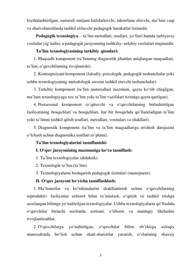 5 
 
loyihalashtirilgan, samarali natijani kafolatlovchi, takrorlana oluvchi, ma’lum vaqt 
va shart-sharoitlarda tashkil etiluvchi pedagogik harakatlar tizimidir. 
Pedagogik texnologiya – ta’lim metodlari, usullari, yo‘llari hamda tarbiyaviy 
vositalar yig‘indisi; u pedagogik jarayonning tashkiliy- uslubiy vositalari majmuidir. 
Ta’lim texnologiyasining tarkibiy qismlari: 
1. Maqsadli komponent (ta’limning diagnostik jihatdan aniqlangan maqsadlari, 
ta’lim, o‘quvchilarning rivojlanishi). 
2. Kontseptsiyani komponent (falsafiy, psixologik, pedagogik tushunchalar yoki 
ushbu texnologiyaning metodologik asosini tashkil etuvchi tushunchalar). 
3. Тarkibiy komponent (ta’lim materiallari mazmuni, qayta ko‘rib chiqilgan, 
ma’lum texnologiyaga xos ta’lim yoki ta’lim vazifalari tizimiga qayta qurilgan). 
4. Protsessual komponent (o‘qituvchi va o‘quvchilarning birlashtirilgan 
faoliyatining bosqichlari va bosqichlari, har bir bosqichda qo‘llaniladigan ta’lim 
yoki ta’limni tashkil qilish usullari, metodlari, vositalari va shakllari). 
5. Diagnostik komponent (ta’lim va ta’lim maqsadlariga erishish darajasini 
o‘lchash uchun diagnostika usullari to‘plami). 
Ta’lim texnologiyalarini tasniflanishi: 
I. O‘quv jarayonining mazmuniga ko‘ra tasniflash: 
1. Ta’lim texnologiyalar (didaktik). 
2. Texnologik ta’lim (ta’lim). 
3. Texnologiyalarni boshqarish pedagogik tizimlari (menejment). 
II. O‘quv jarayoni bo‘yicha tasniflashlash: 
1. Ma’lumotlar va ko‘nikmalarini shakllantirish uchun o‘quvchilarning 
reproduktiv faoliyatini axborot bilan ta’minlash, o‘qitish va tashkil etishga 
asoslangan bilimga yo‘naltirilgan texnologiyalar. Ushbu texnologiyalarni qo‘llashda 
o‘quvchilar birinchi navbatda xotirani, e’tiborni va mantiqiy fikrlashni 
rivojlantiradilar. 
2. O‘quvchilarga 
yo‘naltirilgan, 
o‘quvchilar 
bilim 
ob’ektiga 
axloqiy 
munosabatda bo‘lish uchun shart-sharoitlar yaratish, o‘zlarining shaxsiy 
