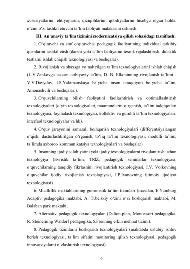 6 
 
xususiyatlarini, ehtiyojlarini, qiziqishlarini, qobiliyatlarini hisobga olgan holda, 
o‘zini o‘zi tashkil etuvchi ta’lim faoliyati malakasini oshirish. 
III. An’anaviy ta’lim tizimini modernizatsiya qilish sohasidagi tasniflash: 
1. O‘qituvchi va sinf o‘qituvchisi pedagogik faoliyatining individual tarkibiy 
qismlarini tashkil etish (darsni yoki ta’lim faoliyatini texnik rejalashtirish, didaktik 
testlarni ishlab chiqish texnologiyasi va boshqalar). 
2. Rivojlanish va shaxsga yo‘naltirilgan ta’lim texnologiyalarini ishlab chiqish 
(L.V.Zankovga asosan tarbiyaviy ta’lim, D. B. Elkoninning rivojlanish ta’limi - 
V.V.Davydov, I.S.Yakimanskaya bo‘yicha inson taraqqiyoti bo‘yicha ta’lim, 
Amonashvili va boshqalar.). 
3. O‘quvchilarning bilish faoliyatini faollashtirish va optimallashtirish 
texnologiyalari (o‘yin texnologiyalari, muammolarni o‘rganish, ta’lim tadqiqotlari 
texnologiyasi, loyihalash texnologiyasi, kollektiv va guruhli ta’lim texnologiyalari, 
interfaol texnologiyalar va hk). 
4. O‘quv jarayonini samarali boshqarish texnologiyalari (differentsiyalangan 
o‘qish, dasturlashtirilgan o‘rganish, to‘liq ta’lim texnologiyasi, modulli ta’lim, 
ta’limda axborot- kommunikatsiya texnologiyalari va boshqalar). 
5. Insonning ijodiy salohiyatini yoki ijodiy texnologiyalarni rivojlantirish uchun 
texnologiya (Evristik ta’lim, TRIZ, pedagogik seminarlar texnologiyasi, 
o‘quvchilarning tanqidiy fikrlashini rivojlantirish texnologiyasi, I.V. Volkovning 
o‘quvchilar ijodiy rivojlanish texnologiyasi, I.P.Ivanovning ijtimoiy ijodiyot 
texnologiyasi). 
6. Mualliflik maktablarining gumanistik ta’lim tizimlari (masalan, E.Yamburg 
Adaptiv pedagogika maktabi, A. Tubelskiy o‘zini o‘zi boshqarish maktabi, M. 
Balaban park maktabi, 
7. Alternativ pedagogik texnologiyalar (Dalton-plan, Montessori-pedagogika, 
R. Steinerning Waldorf pedagogika, S.Frenning erkin mehnat tizimi). 
8. Pedagogik tizimlarni boshqarish texnologiyalari (maktabda uslubiy ishlov 
berish texnologiyasi, ta’lim sifatini monitoring qilish texnologiyasi, pedagogik 
innovatsiyalarni o‘zlashtirish texnologiyasi). 
