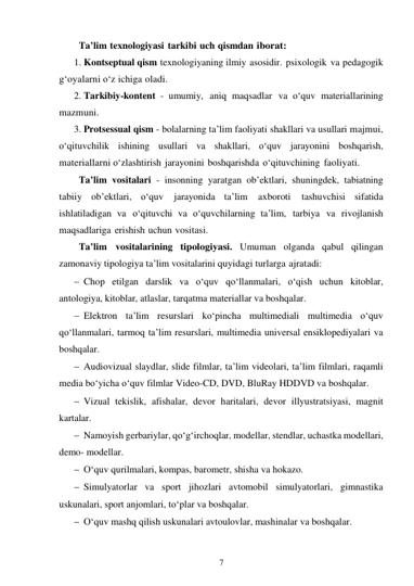 7 
 
Ta’lim texnologiyasi tarkibi uch qismdan iborat: 
1. Kontseptual qism texnologiyaning ilmiy asosidir. psixologik va pedagogik 
g‘oyalarni o‘z ichiga oladi. 
2. Tarkibiy-kontent - umumiy, aniq maqsadlar va o‘quv materiallarining 
mazmuni. 
3. Protsessual qism - bolalarning ta’lim faoliyati shakllari va usullari majmui, 
o‘qituvchilik ishining usullari va shakllari, o‘quv jarayonini boshqarish, 
materiallarni o‘zlashtirish jarayonini boshqarishda o‘qituvchining faoliyati. 
Ta’lim vositalari - insonning yaratgan ob’ektlari, shuningdek, tabiatning 
tabiiy ob’ektlari, o‘quv 
jarayonida ta’lim 
axboroti 
tashuvchisi sifatida 
ishlatiladigan va o‘qituvchi va o‘quvchilarning ta’lim, tarbiya va rivojlanish 
maqsadlariga erishish uchun vositasi. 
Ta’lim vositalarining tipologiyasi. Umuman olganda qabul qilingan 
zamonaviy tipologiya ta’lim vositalarini quyidagi turlarga ajratadi: 
 Chop etilgan darslik va o‘quv qo‘llanmalari, o‘qish uchun kitoblar, 
antologiya, kitoblar, atlaslar, tarqatma materiallar va boshqalar. 
 Elektron ta’lim resurslari ko‘pincha multimediali multimedia o‘quv 
qo‘llanmalari, tarmoq ta’lim resurslari, multimedia universal ensiklopediyalari va 
boshqalar. 
 Audiovizual slaydlar, slide filmlar, ta’lim videolari, ta’lim filmlari, raqamli 
media bo‘yicha o‘quv filmlar Video-CD, DVD, BluRay HDDVD va boshqalar. 
 Vizual tekislik, afishalar, devor haritalari, devor illyustratsiyasi, magnit 
kartalar. 
 Namoyish gerbariylar, qo‘g‘irchoqlar, modellar, stendlar, uchastka modellari, 
demo- modellar. 
 O‘quv qurilmalari, kompas, barometr, shisha va hokazo. 
 Simulyatorlar va sport jihozlari avtomobil simulyatorlari, gimnastika 
uskunalari, sport anjomlari, to‘plar va boshqalar. 
 O‘quv mashq qilish uskunalari avtoulovlar, mashinalar va boshqalar. 
 
