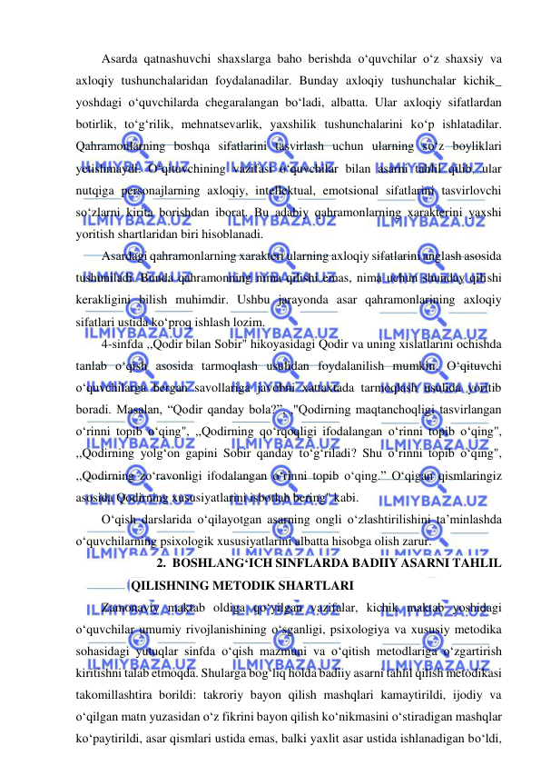  
 
Asarda qatnashuvchi shaxslarga baho berishda o‘quvchilar o‘z shaxsiy va 
axloqiy tushunchalaridan foydalanadilar. Bunday axloqiy tushunchalar kichik_ 
yoshdagi o‘quvchilarda chegaralangan bo‘ladi, albatta. Ular axloqiy sifatlardan 
botirlik, to‘g‘rilik, mehnatsevarlik, yaxshilik tushunchalarini ko‘p ishlatadilar. 
Qahramonlarning boshqa sifatlarini tasvirlash uchun ularning so‘z boyliklari 
yetishmaydi. O‘qituvchining vazifasi o‘quvchilar bilan asarni tahlil qilib, ular 
nutqiga personajlarning axloqiy, intellektual, emotsional sifatlarini tasvirlovchi 
so‘zlarni kirita borishdan iborat. Bu adabiy qahramonlarning xarakterini yaxshi 
yoritish shartlaridan biri hisoblanadi. 
Asardagi qahramonlarning xarakteri ularning axloqiy sifatlarini anglash asosida 
tushuniladi. Bunda qahramonning nima qilishi emas, nima uchun shunday qilishi 
kerakligini bilish muhimdir. Ushbu jarayonda asar qahramonlarining axloqiy 
sifatlari ustida ko‘proq ishlash lozim. 
4-sinfda ,,Qodir bilan Sobir" hikoyasidagi Qodir va uning xislatlarini ochishda 
tanlab o‘qish asosida tarmoqlash usulidan foydalanilish mumkin. O‘qituvchi 
o‘quvchilarga bergan savollariga javobni xattaxtada tarmoqlash usulida yoritib 
boradi. Masalan, “Qodir qanday bola?”, ,"Qodirning maqtanchoqligi tasvirlangan 
o‘rinni topib o‘qing", ,,Qodirning qo‘rqoqligi ifodalangan o‘rinni topib o‘qing", 
,,Qodirning yolg‘on gapini Sobir qanday to‘g‘riladi? Shu o‘rinni topib o‘qing", 
,,Qodirning zo‘ravonligi ifodalangan o‘rinni topib o‘qing.” O‘qigan qismlaringiz 
asosida Qodirning xususiyatlarini isbotlab bering" kabi.  
O‘qish darslarida o‘qilayotgan asarning ongli o‘zlashtirilishini ta’minlashda 
o‘quvchilarning psixologik xususiyatlarini albatta hisobga olish zarur. 
2. BOSHLANG‘ICH SINFLARDA BADIIY ASARNI TAHLIL 
QILISHNING METODIK SHARTLARI 
Zamonaviy maktab oldiga qo‘yilgan vazifalar, kichik maktab yoshidagi 
o‘quvchilar umumiy rivojlanishining o‘sganligi, psixologiya va xususiy metodika 
sohasidagi yutuqlar sinfda o‘qish mazmuni va o‘qitish metodlariga o‘zgartirish 
kiritishni talab etmoqda. Shularga bog‘liq holda badiiy asarni tahlil qilish metodikasi 
takomillashtira borildi: takroriy bayon qilish mashqlari kamaytirildi, ijodiy va 
o‘qilgan matn yuzasidan o‘z fikrini bayon qilish ko‘nikmasini o‘stiradigan mashqlar 
ko‘paytirildi, asar qismlari ustida emas, balki yaxlit asar ustida ishlanadigan bo‘ldi, 
