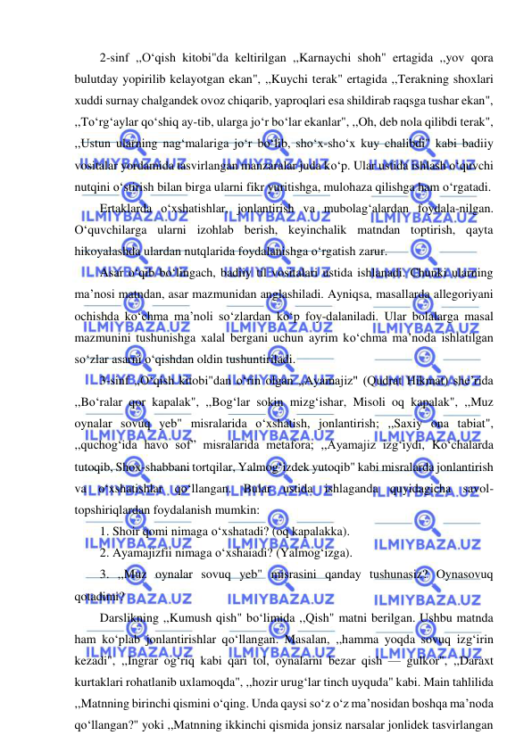  
 
2-sinf ,,O‘qish kitobi"da keltirilgan ,,Karnaychi shoh" ertagida ,,yov qora 
bulutday yopirilib kelayotgan ekan", ,,Kuychi terak" ertagida ,,Terakning shoxlari 
xuddi surnay chalgandek ovoz chiqarib, yaproqlari esa shildirab raqsga tushar ekan", 
,,To‘rg‘aylar qo‘shiq ay-tib, ularga jo‘r bo‘lar ekanlar", ,,Oh, deb nola qilibdi terak", 
,,Ustun ularning nag‘malariga jo‘r bo‘lib, sho‘x-sho‘x kuy chalibdi" kabi badiiy 
vositalar yordamida tasvirlangan manzaralar juda ko‘p. Ular ustida ishlash o‘quvchi 
nutqini o‘stirish bilan birga ularni fikr yuritishga, mulohaza qilishga ham o‘rgatadi. 
Ertaklarda o‘xshatishlar, jonlantirish va mubolag‘alardan foydala-nilgan. 
O‘quvchilarga ularni izohlab berish, keyinchalik matndan toptirish, qayta 
hikoyalashda ulardan nutqlarida foydalanishga o‘rgatish zarur. 
Asar o‘qib bo‘lingach, badiiy til vositalari ustida ishlanadi. Chunki ularning 
ma’nosi matndan, asar mazmunidan anglashiladi. Ayniqsa, masallarda allegoriyani 
ochishda ko‘chma ma’noli so‘zlardan ko‘p foy-dalaniladi. Ular bolalarga masal 
mazmunini tushunishga xalal bergani uchun ayrim ko‘chma ma’noda ishlatilgan 
so‘zlar asarni o‘qishdan oldin tushuntiriladi. 
3-sinf ,,O‘qish kitobi"dan o‘rin olgan ,,Ayamajiz" (Qudrat Hikmat) she’rida 
,,Bo‘ralar qor kapalak", ,,Bog‘lar sokin mizg‘ishar, Misoli oq kapalak", ,,Muz 
oynalar sovuq yeb" misralarida o‘xshatish, jonlantirish; ,,Saxiy ona tabiat", 
,,quchog‘ida havo sof” misralarida metafora; ,,Ayamajiz izg‘iydi, Ko‘chalarda 
tutoqib, Shox-shabbani tortqilar, Yalmog‘izdek yutoqib" kabi misralarda jonlantirish 
va o‘xshatishlar qo‘llangan. Bular ustida ishlaganda quyidagicha savol-
topshiriqlardan foydalanish mumkin: 
1. Shoir qomi nimaga o‘xshatadi? (oq kapalakka). 
2. Ayamajizfii nimaga o‘xshaiadi? (Yalmog‘izga). 
3. ,,Muz oynalar sovuq yeb" misrasini qanday tushunasiz? Oynasovuq 
qotadimi? 
Darslikning ,,Kumush qish" bo‘limida ,,Qish" matni berilgan. Ushbu matnda 
ham ko‘plab jonlantirishlar qo‘llangan. Masalan, ,,hamma yoqda sovuq izg‘irin 
kezadi", ,,Ingrar og‘riq kabi qari tol, oynalarni bezar qish — gulkor", ,,Daraxt 
kurtaklari rohatlanib uxlamoqda", ,,hozir urug‘lar tinch uyquda" kabi. Main tahlilida 
,,Matnning birinchi qismini o‘qing. Unda qaysi so‘z o‘z ma’nosidan boshqa ma’noda 
qo‘llangan?" yoki ,,Matnning ikkinchi qismida jonsiz narsalar jonlidek tasvirlangan 
