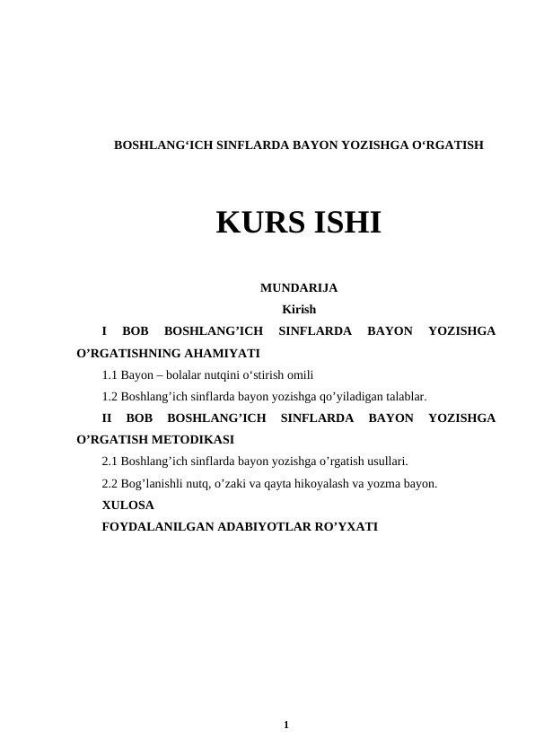 BOSHLANG‘ICH SINFLARDA BAYON YOZISHGA O‘RGATISH
KURS ISHI
MUNDARIJA
Kirish
I  BOB  BOSHLANG’ICH  SINFLARDA  BAYON  YOZISHGA
O’RGATISHNING AHAMIYATI
1.1 Bayon – bolalar nutqini oʻstirish omili
1.2 Boshlang’ich sinflarda bayon yozishga qo’yiladigan talablar.
II  BOB  BOSHLANG’ICH  SINFLARDA  BAYON  YOZISHGA
O’RGATISH METODIKASI 
2.1 Boshlang’ich sinflarda bayon yozishga o’rgatish usullari.
2.2 Bog’lanishli nutq, o’zaki va qayta hikoyalash va yozma bayon.
XULOSA 
FOYDALANILGAN ADABIYOTLAR RO’YXATI
1
