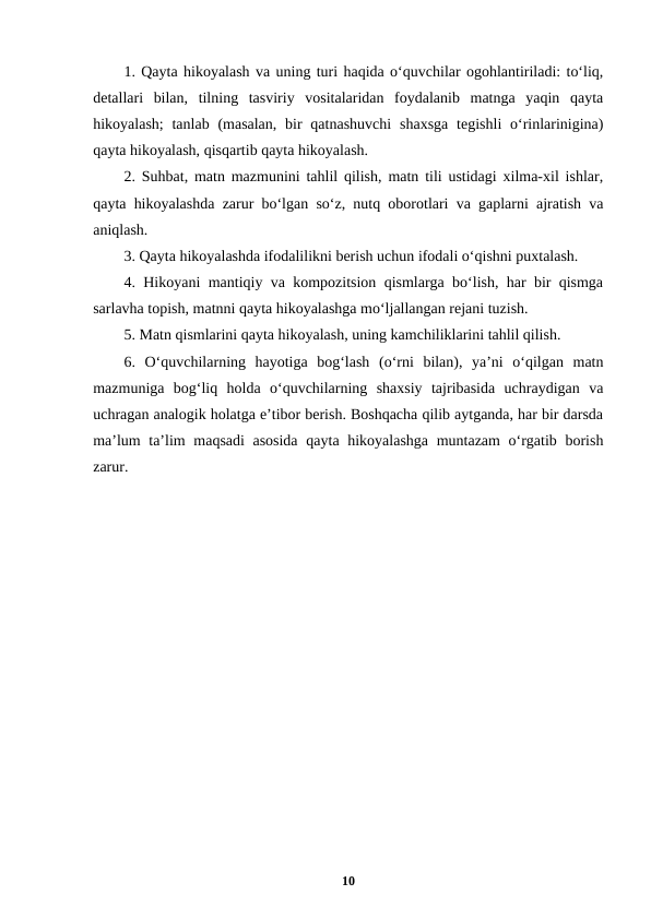 1. Qayta hikoyalash va uning turi haqida o‘quvchilar ogohlantiriladi: to‘liq,
detallari  bilan,  tilning  tasviriy  vositalaridan  foydalanib  matnga  yaqin  qayta
hikoyalash;  tanlab (masalan,  bir  qatnashuvchi  shaxsga  tegishli  o‘rinlarinigina)
qayta hikoyalash, qisqartib qayta hikoyalash.
2. Suhbat, matn mazmunini tahlil qilish, matn tili ustidagi xilma-xil ishlar,
qayta hikoyalashda zarur bo‘lgan so‘z, nutq oborotlari va gaplarni ajratish va
aniqlash.
3. Qayta hikoyalashda ifodalilikni berish uchun ifodali o‘qishni puxtalash.
4. Hikoyani mantiqiy va kompozitsion qismlarga bo‘lish, har bir qismga
sarlavha topish, matnni qayta hikoyalashga mo‘ljallangan rejani tuzish.
5. Matn qismlarini qayta hikoyalash, uning kamchiliklarini tahlil qilish.
6.  O‘quvchilarning  hayotiga  bog‘lash  (o‘rni  bilan),  ya’ni  o‘qilgan  matn
mazmuniga  bog‘liq  holda  o‘quvchilarning  shaxsiy  tajribasida  uchraydigan  va
uchragan analogik holatga e’tibor berish. Boshqacha qilib aytganda, har bir darsda
ma’lum  ta’lim maqsadi  asosida  qayta hikoyalashga muntazam o‘rgatib borish
zarur.
10

