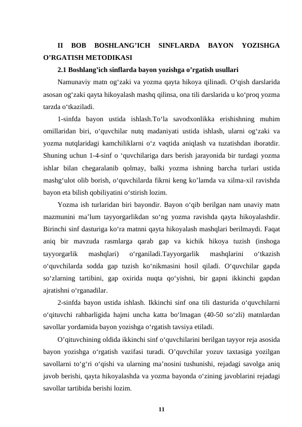 II  BOB  BOSHLANG’ICH  SINFLARDA  BAYON  YOZISHGA
O’RGATISH METODIKASI
2.1 Boshlang’ich sinflarda bayon yozishga o’rgatish usullari 
Namunaviy matn og‘zaki va yozma qayta hikoya qilinadi. O‘qish darslarida
asosan og‘zaki qayta hikoyalash mashq qilinsa, ona tili darslarida u ko‘proq yozma
tarzda o‘tkaziladi.
1-sinfda  bayon  ustida  ishlash.To‘la  savodxonlikka  erishishning  muhim
omillaridan biri, o‘quvchilar nutq madaniyati ustida ishlash, ularni og‘zaki va
yozma nutqlaridagi kamchiliklarni o‘z vaqtida aniqlash va tuzatishdan iboratdir.
Shuning uchun 1-4-sinf o ‘quvchilariga dars berish jarayonida bir turdagi yozma
ishlar  bilan  chegaralanib  qolmay,  balki  yozma  ishning  barcha  turlari  ustida
mashg‘ulot olib borish, o‘quvchilarda fikrni keng ko’lamda va xilma-xil ravishda
bayon eta bilish qobiliyatini o‘stirish lozim.
Yozma ish turlaridan biri bayondir. Bayon o‘qib berilgan nam unaviy matn
mazmunini ma’lum tayyorgarlikdan so‘ng yozma ravishda qayta hikoyalashdir.
Birinchi sinf dasturiga ko‘ra matnni qayta hikoyalash mashqlari berilmaydi. Faqat
aniq  bir  mavzuda  rasmlarga  qarab  gap  va  kichik  hikoya  tuzish  (inshoga
tayyorgarlik  mashqlari)  o‘rganiladi.Tayyorgarlik  mashqlarini  o‘tkazish
o‘quvchilarda  sodda  gap  tuzish  ko‘nikmasini  hosil  qiladi.  O‘quvchilar  gapda
so‘zlarning  tartibini,  gap  oxirida  nuqta  qo‘yishni,  bir  gapni  ikkinchi  gapdan
ajratishni o‘rganadilar.
2-sinfda bayon ustida ishlash. Ikkinchi sinf ona tili dasturida o‘quvchilarni
o‘qituvchi rahbarligida hajmi uncha katta bo‘lmagan (40-50 so‘zli) matnlardan
savollar yordamida bayon yozishga o‘rgatish tavsiya etiladi.
O’qituvchining oldida ikkinchi sinf o‘quvchilarini berilgan tayyor reja asosida
bayon yozishga o‘rgatish vazifasi turadi. O’quvchilar yozuv taxtasiga yozilgan
savollarni to‘g‘ri o‘qishi va ularning ma’nosini tushunishi, rejadagi savolga aniq
javob berishi, qayta hikoyalashda va yozma bayonda o‘zining javoblarini rejadagi
savollar tartibida berishi lozim.
11
