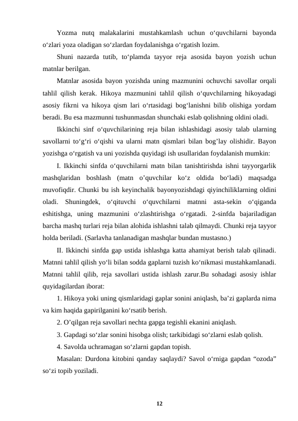 Yozma  nutq  malakalarini  mustahkamlash  uchun  o‘quvchilarni  bayonda
o‘zlari yoza oladigan so‘zlardan foydalanishga o‘rgatish lozim.
Shuni  nazarda  tutib,  to‘plamda  tayyor  reja  asosida  bayon  yozish  uchun
matnlar berilgan.
Matnlar asosida bayon yozishda uning mazmunini ochuvchi savollar orqali
tahlil qilish kerak. Hikoya mazmunini tahlil qilish o‘quvchilarning hikoyadagi
asosiy fikrni va hikoya qism lari o‘rtasidagi bog‘lanishni bilib olishiga yordam
beradi. Bu esa mazmunni tushunmasdan shunchaki eslab qolishning oldini oladi.
Ikkinchi sinf o‘quvchilarining reja bilan ishlashidagi asosiy talab ularning
savollarni to‘g‘ri o‘qishi va ularni matn qismlari bilan bog’lay olishidir. Bayon
yozishga o‘rgatish va uni yozishda quyidagi ish usullaridan foydalanish mumkin:
I. Ikkinchi sinfda o‘quvchilarni matn bilan tanishtirishda ishni tayyorgarlik
mashqlaridan  boshlash  (matn  o’quvchilar  ko‘z  oldida  bo‘ladi)  maqsadga
muvofiqdir. Chunki bu ish keyinchalik bayonyozishdagi qiyinchiliklarning oldini
oladi.  Shuningdek,  o‘qituvchi  o‘quvchilarni  matnni  asta-sekin  o‘qiganda
eshitishga,  uning  mazmunini  o‘zlashtirishga  o‘rgatadi.  2-sinfda  bajariladigan
barcha mashq turlari reja bilan alohida ishlashni talab qilmaydi. Chunki reja tayyor
holda beriladi. (Sarlavha tanlanadigan mashqlar bundan mustasno.)
II. Ikkinchi sinfda gap ustida ishlashga katta ahamiyat berish talab qilinadi.
Matnni tahlil qilish yo‘li bilan sodda gaplarni tuzish ko‘nikmasi mustahkamlanadi.
Matnni tahlil qilib, reja savollari ustida ishlash zarur.Bu sohadagi asosiy ishlar
quyidagilardan iborat:
1. Hikoya yoki uning qismlaridagi gaplar sonini aniqlash, ba’zi gaplarda nima
va kim haqida gapirilganini ko‘rsatib berish.
2. O’qilgan reja savollari nechta gapga tegishli ekanini aniqlash.
3. Gapdagi so‘zlar sonini hisobga olish; tarkibidagi so‘zlarni eslab qolish.
4. Savolda uchramagan so‘zlarni gapdan topish.
Masalan: Durdona kitobini qanday saqlaydi? Savol o‘rniga gapdan “ozoda”
so‘zi topib yoziladi.
12
