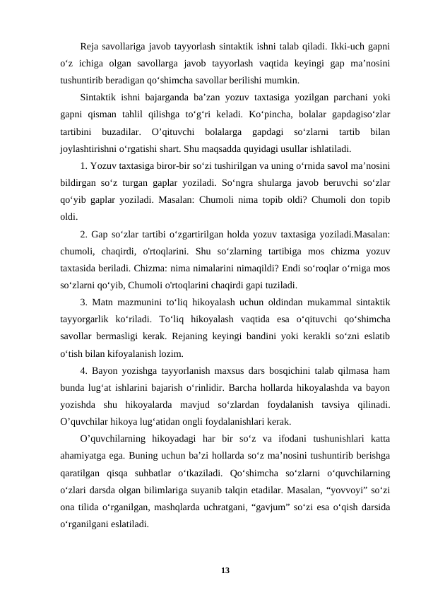 Reja savollariga javob tayyorlash sintaktik ishni talab qiladi. Ikki-uch gapni
o‘z  ichiga  olgan  savollarga  javob  tayyorlash  vaqtida  keyingi  gap  ma’nosini
tushuntirib beradigan qo‘shimcha savollar berilishi mumkin.
Sintaktik ishni bajarganda ba’zan yozuv taxtasiga yozilgan parchani yoki
gapni  qisman  tahlil  qilishga  to‘g‘ri  keladi.  Ko‘pincha,  bolalar  gapdagiso‘zlar
tartibini  buzadilar.  O’qituvchi  bolalarga  gapdagi  so‘zlarni  tartib  bilan
joylashtirishni o‘rgatishi shart. Shu maqsadda quyidagi usullar ishlatiladi.
1. Yozuv taxtasiga biror-bir so‘zi tushirilgan va uning o‘rnida savol ma’nosini
bildirgan so‘z turgan gaplar yoziladi. So‘ngra shularga javob beruvchi so‘zlar
qo‘yib gaplar yoziladi. Masalan: Chumoli nima topib oldi? Chumoli don topib
oldi.
2. Gap so‘zlar tartibi o‘zgartirilgan holda yozuv taxtasiga yoziladi.Masalan:
chumoli,  chaqirdi,  o'rtoqlarini.  Shu  so‘zlarning  tartibiga  mos  chizma  yozuv
taxtasida beriladi. Chizma: nima nimalarini nimaqildi? Endi so‘roqlar o‘rniga mos
so‘zlarni qo‘yib, Chumoli o'rtoqlarini chaqirdi gapi tuziladi.
3. Matn mazmunini to‘liq hikoyalash uchun oldindan mukammal sintaktik
tayyorgarlik  ko‘riladi.  To‘liq  hikoyalash  vaqtida  esa  o‘qituvchi  qo‘shimcha
savollar bermasligi kerak. Rejaning keyingi bandini yoki kerakli so‘zni eslatib
o‘tish bilan kifoyalanish lozim.
4. Bayon yozishga tayyorlanish maxsus dars bosqichini talab qilmasa ham
bunda lug‘at ishlarini bajarish o‘rinlidir. Barcha hollarda hikoyalashda va bayon
yozishda  shu  hikoyalarda  mavjud  so‘zlardan  foydalanish  tavsiya  qilinadi.
O’quvchilar hikoya lug‘atidan ongli foydalanishlari kerak.
O’quvchilarning  hikoyadagi  har  bir  so‘z  va  ifodani  tushunishlari  katta
ahamiyatga ega. Buning uchun ba’zi hollarda so‘z ma’nosini tushuntirib berishga
qaratilgan  qisqa  suhbatlar  o‘tkaziladi.  Qo‘shimcha  so‘zlarni  o‘quvchilarning
o‘zlari darsda olgan bilimlariga suyanib talqin etadilar. Masalan, “yovvoyi” so‘zi
ona tilida o‘rganilgan, mashqlarda uchratgani, “gavjum” so‘zi esa o‘qish darsida
o‘rganilgani eslatiladi.
13
