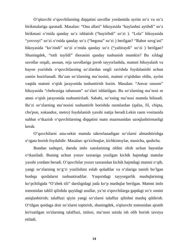 O’qituvchi o‘quvchilarning diqqatini savollar yordamida ayrim so‘z va so‘z
birikmalariga qaratadi. Masalan: “Ona allasi” hikoyasida “kuylashni aytibdi” so‘z
birikmasi o‘rnida qanday so‘z ishlatish (“buyiribdi” so‘zi ). “Lola” hikoyasida
“yovvoyi” so‘zi o‘rnida qanday so‘z (“begona” so‘zi ) berilgan? “Bahor sovg‘asi”
hikoyasida “ko’rindi” so‘zi o‘rnida qanday so‘z (“yaltiraydi” so‘zi ) berilgan?
Shuningdek,  “totli  tuyildi”  iborasini  qanday  tushunish  mumkin?  Bu  xildagi
savollar orqali, asosan, reja savollariga javob tayyorlashda, matnni hikoyalash va
bayon  yozishda  o‘quvchilarning  so‘zlardan  ongli  ravishda  foydalanishi  uchun
zamin hozirlanadi. Ba’zan so‘zlarning ma’nosini, matnni o‘qishdan oldin, ayrim
vaqtda matnni o‘qish jarayonida tushuntirish lozim. Masalan: “Anvar rassom”
hikoyasida “chehrasiga tabassum” so‘zlari ishlatilgan. Bu so‘zlarning ma’nosi m
atnni o‘qish jarayonida tushuntiriladi. Sababi, so‘zning ma’nosi matnda bilinadi.
Ba’zi so‘zlarning ma’nosini tushuntirib borishda rasmlardan (qafas, fil, chipta,
cho'pon, xokandoz, metro) foydalanish yaxshi natija beradi.Lekin rasm vositasida
suhbat o‘tkazish o‘quvchilarning diqqatini matn mazmunidan uzoqlashtirmasligi
kerak.
O’quvchilarni  asta-sekin  matnda  takrorlanadigan  so‘zlarni  almashtirishga
o‘rgata borish foydalidir. Masalan: qo'zichoqlar, kichkintoylar, musicha, qushcha.
Bundan  tashqari,  darsda  imlo  xatolarining  oldini  olish  uchun  bayonlar
o‘tkaziladi.  Buning  uchun  yozuv  taxtasiga  yozilgan  kichik  hajmdagi  matnlar
yaxshi yordam beradi. O’quvchilar yozuv taxtasidan kichik hajmdagi matnni o‘qib,
yangi so‘zlarning to‘g‘ri yozilishini eslab qoladilar va o‘zlariga tanish bo’lgan
boshqa  qoidalarni  tushuntiradilar.  Yuqoridagi  tayyorgarlik  mashqlarining
ko‘pchiligida “O’zbek tili” darsligidagi juda ko‘p mashqlar berilgan. Matnni imlo
tomonidan tahlil qilishda quyidagi usullar, ya’ni o'quvchilarga gapdagi so‘z sonini
aniqlashtirish;  talaffuzi  qiyin yangi  so‘zlarni  talaffuz qilishni  mashq qildirish.
Oʻtilgan qoidaga doir so‘zlarni toptirish, shuningdek, o'qituvchi tomonidan ajratib
ko'rsatilgan so'zlarning talaffuzi, imlosi, ma’nosi ustida ish olib borish tavsiya
etiladi.
14
