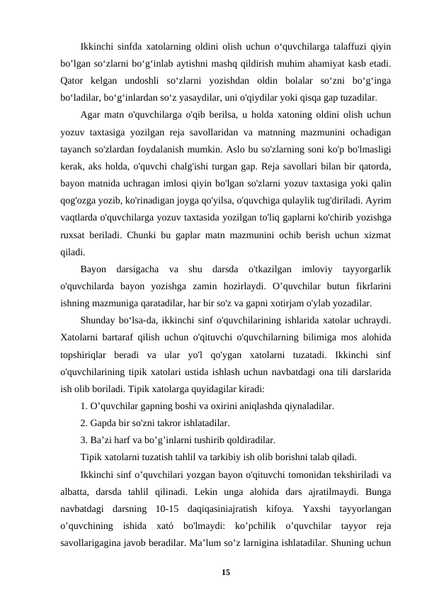 Ikkinchi sinfda xatolarning oldini olish uchun o‘quvchilarga talaffuzi qiyin
bo’lgan so‘zlarni bo‘g‘inlab aytishni mashq qildirish muhim ahamiyat kasb etadi.
Qator  kelgan  undoshli  so‘zlarni  yozishdan  oldin  bolalar  so‘zni  bo‘g‘inga
bo‘ladilar, bo‘g‘inlardan so‘z yasaydilar, uni o'qiydilar yoki qisqa gap tuzadilar.
Agar matn o'quvchilarga o'qib berilsa, u holda xatoning oldini olish uchun
yozuv taxtasiga yozilgan reja savollaridan va matnning mazmunini ochadigan
tayanch so'zlardan foydalanish mumkin. Aslo bu so'zlarning soni ko'p bo'lmasligi
kerak, aks holda, o'quvchi chalg'ishi turgan gap. Reja savollari bilan bir qatorda,
bayon matnida uchragan imlosi qiyin bo'lgan so'zlarni yozuv taxtasiga yoki qalin
qog'ozga yozib, ko'rinadigan joyga qo'yilsa, o'quvchiga qulaylik tug'diriladi. Ayrim
vaqtlarda o'quvchilarga yozuv taxtasida yozilgan to'liq gaplarni ko'chirib yozishga
ruxsat beriladi. Chunki bu gaplar matn mazmunini ochib berish uchun xizmat
qiladi.
Bayon  darsigacha  va  shu  darsda  o'tkazilgan  imloviy  tayyorgarlik
o'quvchilarda  bayon  yozishga  zamin  hozirlaydi.  O’quvchilar  butun  fikrlarini
ishning mazmuniga qaratadilar, har bir so'z va gapni xotirjam o'ylab yozadilar.
Shunday bo‘lsa-da, ikkinchi sinf o'quvchilarining ishlarida xatolar uchraydi.
Xatolarni bartaraf qilish uchun o'qituvchi o'quvchilarning bilimiga mos alohida
topshiriqlar  beradi  va  ular  yo'l  qo'ygan  xatolarni  tuzatadi.  Ikkinchi  sinf
o'quvchilarining tipik xatolari ustida ishlash uchun navbatdagi ona tili darslarida
ish olib boriladi. Tipik xatolarga quyidagilar kiradi:
1. O’quvchilar gapning boshi va oxirini aniqlashda qiynaladilar.
2. Gapda bir so'zni takror ishlatadilar.
3. Ba’zi harf va bo’g’inlarni tushirib qoldiradilar.
Tipik xatolarni tuzatish tahlil va tarkibiy ish olib borishni talab qiladi.
Ikkinchi sinf o’quvchilari yozgan bayon o'qituvchi tomonidan tekshiriladi va
albatta,  darsda  tahlil  qilinadi.  Lekin  unga  alohida  dars  ajratilmaydi.  Bunga
navbatdagi  darsning  10-15  daqiqasiniajratish  kifoya.  Yaxshi  tayyorlangan
o’quvchining  ishida  xató  bo'lmaydi:  ko’pchilik  o’quvchilar  tayyor  reja
savollarigagina javob beradilar. Ma’lum so’z larnigina ishlatadilar. Shuning uchun
15
