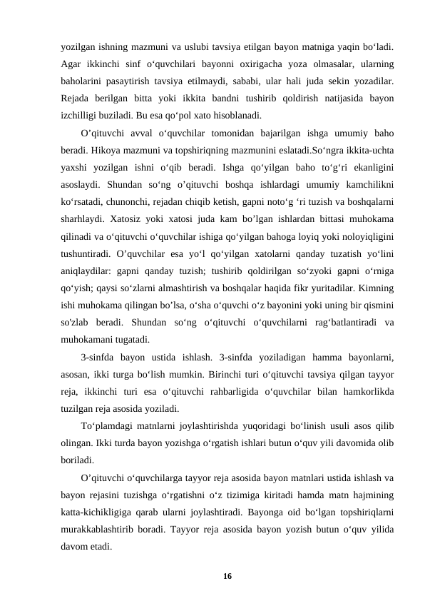 yozilgan ishning mazmuni va uslubi tavsiya etilgan bayon matniga yaqin bo‘ladi.
Agar  ikkinchi  sinf  o‘quvchilari  bayonni  oxirigacha  yoza  olmasalar,  ularning
baholarini pasaytirish tavsiya etilmaydi, sababi, ular hali juda sekin yozadilar.
Rejada  berilgan  bitta  yoki  ikkita  bandni  tushirib  qoldirish  natijasida  bayon
izchilligi buziladi. Bu esa qo‘pol xato hisoblanadi.
O’qituvchi  avval  o‘quvchilar  tomonidan  bajarilgan  ishga  umumiy  baho
beradi. Hikoya mazmuni va topshiriqning mazmunini eslatadi.So‘ngra ikkita-uchta
yaxshi  yozilgan  ishni  o‘qib  beradi.  Ishga  qo‘yilgan  baho  to‘g‘ri  ekanligini
asoslaydi.  Shundan  so‘ng  o’qituvchi  boshqa  ishlardagi  umumiy  kamchilikni
ko‘rsatadi, chunonchi, rejadan chiqib ketish, gapni noto‘g ‘ri tuzish va boshqalarni
sharhlaydi. Xatosiz yoki xatosi juda kam bo’lgan ishlardan bittasi muhokama
qilinadi va o‘qituvchi o‘quvchilar ishiga qo‘yilgan bahoga loyiq yoki noloyiqligini
tushuntiradi.  O’quvchilar  esa  yo‘l  qo‘yilgan  xatolarni  qanday  tuzatish  yo‘lini
aniqlaydilar:  gapni  qanday  tuzish;  tushirib  qoldirilgan  so‘zyoki  gapni  o‘rniga
qo‘yish; qaysi so‘zlarni almashtirish va boshqalar haqida fikr yuritadilar. Kimning
ishi muhokama qilingan bo’lsa, o‘sha o‘quvchi o‘z bayonini yoki uning bir qismini
so'zlab  beradi.  Shundan  so‘ng  o‘qituvchi  o‘quvchilarni  rag‘batlantiradi  va
muhokamani tugatadi.
3-sinfda  bayon  ustida  ishlash.  3-sinfda  yoziladigan  hamma  bayonlarni,
asosan, ikki turga bo‘lish mumkin. Birinchi turi o‘qituvchi tavsiya qilgan tayyor
reja,  ikkinchi  turi  esa  o‘qituvchi  rahbarligida  o‘quvchilar  bilan  hamkorlikda
tuzilgan reja asosida yoziladi.
To‘plamdagi matnlarni joylashtirishda yuqoridagi bo‘linish usuli asos qilib
olingan. Ikki turda bayon yozishga o‘rgatish ishlari butun o‘quv yili davomida olib
boriladi.
O’qituvchi o‘quvchilarga tayyor reja asosida bayon matnlari ustida ishlash va
bayon rejasini tuzishga o‘rgatishni o‘z tizimiga kiritadi hamda matn hajmining
katta-kichikligiga qarab ularni joylashtiradi. Bayonga oid bo‘lgan topshiriqlarni
murakkablashtirib boradi. Tayyor reja asosida bayon yozish butun o‘quv yilida
davom etadi.
16
