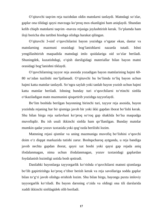 O’qituvchi taqvim reja tuzishdan oldin matnlarni tanlaydi. Matndagi so‘zlar,
gaplar ona tilidagi qaysi mavzuga ko‘proq mos ekanligini ham aniqlaydi. Shundan
kelib chiqib matnlarni taqvim -mavzu rejasiga joylashtirish kerak. To‘plamda ham
iloji boricha shu tartibni hisobga olishga harakat qilingan.
O’qituvchi  3-sinf o‘quvchilarini  bayon yozishga  o‘rgatar  ekan, dastur  va
matnlarning  mazmuni  orasidagi  bog‘lanishlarni  nazarda  tutadi.  Ishni
yengillashtirish  maqsadida  matndagi  imlo  qoidalariga  oid  so‘zlar  beriladi.
Shuningdek,  kuzatishdagi,  o‘qish  darsligidagi  materiallar  bilan  bayon  matni
orasidagi bog‘lanishni tiklaydi.
O’quvchilarning tayyor reja asosida yozadigan bayon matnlarining hajmi 60-
80 so‘zdan tuzilishi mo‘ljallanadi. O’qituvchi bu bo’limda to‘liq bayon uchun
hajmi katta matnlar tanlaydi. So‘ngra saylab yoki tanlab bayon yozish uchun hajmi
katta  matnlar  beriladi.  Ishning  bunday  turi  o‘quvchilarni  to‘rtinchi  sinfda
o‘tkaziladigan matn mazmunini qisqartirib yozishga tayyorlaydi.
Bo‘lim boshida berilgan bayonning birinchi turi, tayyor reja asosida, bayon
yozishda rejaning har bir qismiga javob bir yoki ikki gapdan iborat bo‘lishi kerak.
Shu bilan birga reja sarlavhasi  ko‘proq so‘roq gap shaklida bo‘lsa maqsadga
muvofiqdir.  Bu  ish  usuli  ikkinchi  sinfda  ham  qo‘llanilgan.  Bunday  matnlar
mumkin qadar yozuv taxtasida yoki qog‘ozda berilishi lozim.
Matnning rejasi qismlar va uning mazmuniga muvofiq bo‘lishini o‘quvchi
doim o‘z diqqat markazida tutishi zarur. Boshqacharoq aytganda, u reja bandiga
javob  nechta  gapdan  iborat,  qaysi  xat  boshi  yoki  qaysi  gap  rejada  aniq
ifodalanmagan,  nima  uchun  ifodalanmagan,  yozuv  taxtasidagi  gaplardan
foydalanish lozimligi ustida bosh qotiradi.
Dastlabki bayonlarga tayyorgarlik ko‘rishda o‘quvchilarni matnni qismlarga
bo‘lib gapirtirishga ko‘proq e’tibor berish kerak va reja savollariga sodda gaplar
bilan to‘g‘ri javob olishga erishish lozim. Shu bilan birga, bayonga puxta imloviy
tayyorgarlik ko‘riladi. Bu bayon darsning o‘zida va oldingi ona tili darslarida
xuddi ikkinchi sinfdagidek olib boriladi.
17
