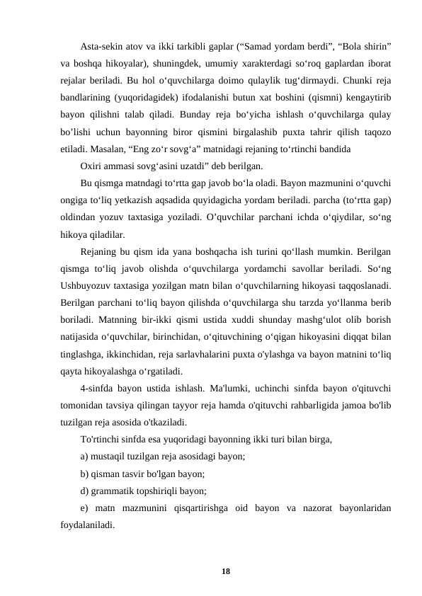 Asta-sekin atov va ikki tarkibli gaplar (“Samad yordam berdi”, “Bola shirin”
va boshqa hikoyalar), shuningdek, umumiy xarakterdagi so‘roq gaplardan iborat
rejalar beriladi. Bu hol o‘quvchilarga doimo qulaylik tug‘dirmaydi. Chunki reja
bandlarining (yuqoridagidek) ifodalanishi butun xat boshini (qismni) kengaytirib
bayon qilishni talab qiladi. Bunday reja bo‘yicha ishlash o‘quvchilarga qulay
bo’lishi  uchun bayonning biror  qismini  birgalashib  puxta  tahrir  qilish  taqozo
etiladi. Masalan, “Eng zo‘r sovg‘a” matnidagi rejaning to‘rtinchi bandida
Oxiri ammasi sovg‘asini uzatdi” deb berilgan.
Bu qismga matndagi to‘rtta gap javob bo‘la oladi. Bayon mazmunini o‘quvchi
ongiga to‘liq yetkazish aqsadida quyidagicha yordam beriladi. parcha (to‘rtta gap)
oldindan yozuv taxtasiga yoziladi. O’quvchilar parchani ichda o‘qiydilar, so‘ng
hikoya qiladilar.
Rejaning bu qism ida yana boshqacha ish turini qo‘llash mumkin. Berilgan
qismga  to‘liq  javob  olishda  o‘quvchilarga  yordamchi  savollar  beriladi.  So‘ng
Ushbuyozuv taxtasiga yozilgan matn bilan o‘quvchilarning hikoyasi taqqoslanadi.
Berilgan parchani to‘liq bayon qilishda o‘quvchilarga shu tarzda yo‘llanma berib
boriladi. Matnning bir-ikki qismi ustida xuddi shunday mashg‘ulot olib borish
natijasida o‘quvchilar, birinchidan, o‘qituvchining o‘qigan hikoyasini diqqat bilan
tinglashga, ikkinchidan, reja sarlavhalarini puxta o'ylashga va bayon matnini to‘liq
qayta hikoyalashga o‘rgatiladi.
4-sinfda bayon ustida ishlash. Ma'lumki, uchinchi sinfda bayon o'qituvchi
tomonidan tavsiya qilingan tayyor reja hamda o'qituvchi rahbarligida jamoa bo'lib
tuzilgan reja asosida o'tkaziladi.
To'rtinchi sinfda esa yuqoridagi bayonning ikki turi bilan birga,
a) mustaqil tuzilgan reja asosidagi bayon;
b) qisman tasvir bo'lgan bayon;
d) grammatik topshiriqli bayon;
e)  matn  mazmunini  qisqartirishga  oid  bayon  va  nazorat  bayonlaridan
foydalaniladi.
18
