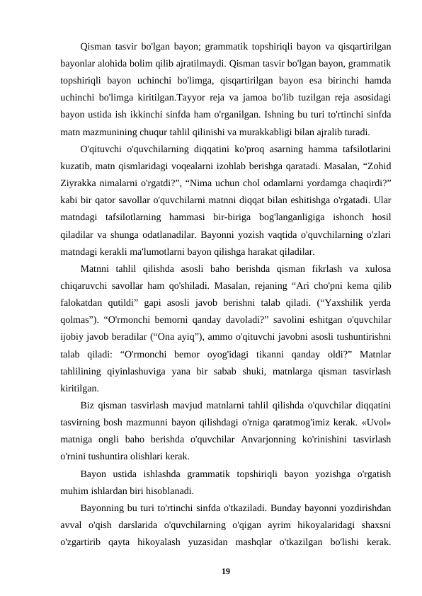 Qisman tasvir bo'lgan bayon; grammatik topshiriqli bayon va qisqartirilgan
bayonlar alohida bolim qilib ajratilmaydi. Qisman tasvir bo'lgan bayon, grammatik
topshiriqli  bayon  uchinchi  bo'limga,  qisqartirilgan  bayon  esa  birinchi  hamda
uchinchi bo'limga kiritilgan.Tayyor reja va jamoa bo'lib tuzilgan reja asosidagi
bayon ustida ish ikkinchi sinfda ham o'rganilgan. Ishning bu turi to'rtinchi sinfda
matn mazmunining chuqur tahlil qilinishi va murakkabligi bilan ajralib turadi.
O'qituvchi o'quvchilarning diqqatini ko'proq asarning hamma tafsilotlarini
kuzatib, matn qismlaridagi voqealarni izohlab berishga qaratadi. Masalan, “Zohid
Ziyrakka nimalarni o'rgatdi?”, “Nima uchun chol odamlarni yordamga chaqirdi?”
kabi bir qator savollar o'quvchilarni matnni diqqat bilan eshitishga o'rgatadi. Ular
matndagi  tafsilotlarning  hammasi  bir-biriga  bog'langanligiga  ishonch  hosil
qiladilar va shunga odatlanadilar. Bayonni yozish vaqtida o'quvchilarning o'zlari
matndagi kerakli ma'lumotlarni bayon qilishga harakat qiladilar.
Matnni  tahlil  qilishda  asosli  baho  berishda  qisman  fikrlash  va  xulosa
chiqaruvchi savollar ham qo'shiladi. Masalan, rejaning “Ari cho'pni kema qilib
falokatdan  qutildi”  gapi  asosli  javob  berishni  talab  qiladi.  (“Yaxshilik  yerda
qolmas”). “O'rmonchi bemorni qanday davoladi?” savolini eshitgan o'quvchilar
ijobiy javob beradilar (“Ona ayiq”), ammo o'qituvchi javobni asosli tushuntirishni
talab  qiladi:  “O'rmonchi  bemor  oyog'idagi  tikanni  qanday  oldi?”  Matnlar
tahlilining  qiyinlashuviga  yana  bir  sabab  shuki,  matnlarga  qisman  tasvirlash
kiritilgan.
Biz qisman tasvirlash mavjud matnlarni tahlil qilishda o'quvchilar diqqatini
tasvirning bosh mazmunni bayon qilishdagi o'rniga qaratmog'imiz kerak. «Uvol»
matniga  ongli  baho  berishda  o'quvchilar  Anvarjonning  ko'rinishini  tasvirlash
o'rnini tushuntira olishlari kerak.
Bayon  ustida  ishlashda  grammatik  topshiriqli  bayon  yozishga  o'rgatish
muhim ishlardan biri hisoblanadi.
Bayonning bu turi to'rtinchi sinfda o'tkaziladi. Bunday bayonni yozdirishdan
avval  o'qish  darslarida  o'quvchilarning  o'qigan  ayrim  hikoyalaridagi  shaxsni
o'zgartirib  qayta  hikoyalash  yuzasidan  mashqlar  o'tkazilgan  bo'lishi  kerak.
19

