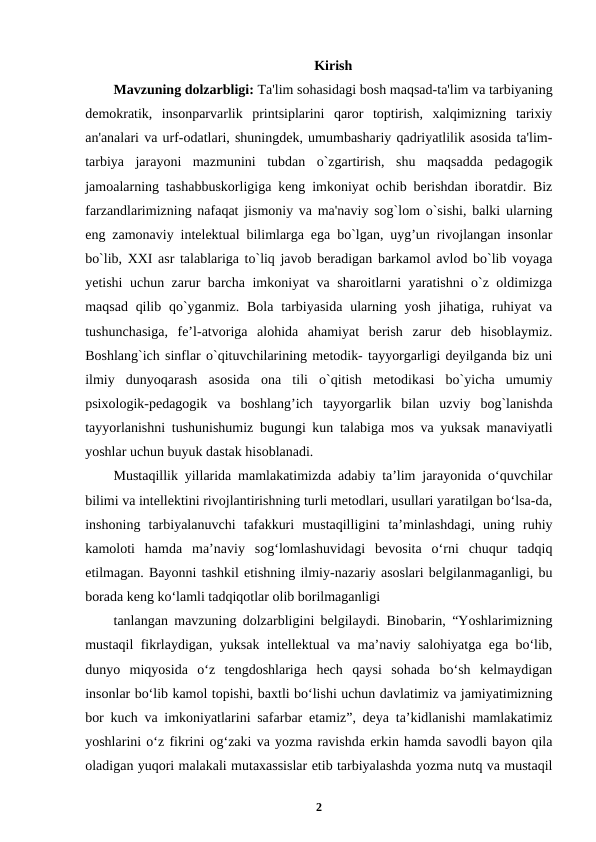 Kirish
Mavzuning dolzarbligi: Ta'lim sohasidagi bosh maqsad-ta'lim va tarbiyaning
dеmokratik,  insonparvarlik  printsiplarini  qaror  toptirish,  xalqimizning  tarixiy
an'analari va urf-odatlari, shuningdеk, umumbashariy qadriyatlilik asosida ta'lim-
tarbiya  jarayoni  mazmunini  tubdan  o`zgartirish,  shu  maqsadda  pеdagogik
jamoalarning tashabbuskorligiga kеng imkoniyat ochib bеrishdan iboratdir. Biz
farzandlarimizning nafaqat jismoniy va ma'naviy sog`lom o`sishi, balki ularning
еng zamonaviy intеlеktual bilimlarga ega bo`lgan, uyg’un rivojlangan insonlar
bo`lib, XXI asr talablariga to`liq javob bеradigan barkamol avlod bo`lib voyaga
yetishi uchun zarur barcha imkoniyat va sharoitlarni yaratishni o`z oldimizga
maqsad  qilib qo`yganmiz. Bola  tarbiyasida  ularning yosh  jihatiga, ruhiyat  va
tushunchasiga,  fe’l-atvoriga  alohida  ahamiyat  berish  zarur  deb  hisoblaymiz.
Boshlang`ich sinflar o`qituvchilarining mеtodik- tayyorgarligi dеyilganda biz uni
ilmiy  dunyoqarash  asosida  ona  tili  o`qitish  mеtodikasi  bo`yicha  umumiy
psixologik-pеdagogik  va  boshlang’ich  tayyorgarlik  bilan  uzviy  bog`lanishda
tayyorlanishni tushunishumiz bugungi kun talabiga mos va yuksak manaviyatli
yoshlar uchun buyuk dastak hisoblanadi.
Mustaqillik yillarida mamlakatimizda adabiy ta’lim jarayonida o‘quvchilar
bilimi va intellektini rivojlantirishning turli metodlari, usullari yaratilgan bo‘lsa-da,
inshoning  tarbiyalanuvchi  tafakkuri  mustaqilligini  ta’minlashdagi,  uning  ruhiy
kamoloti  hamda  ma’naviy  sog‘lomlashuvidagi  bevosita  o‘rni  chuqur  tadqiq
etilmagan. Bayonni tashkil etishning ilmiy-nazariy asoslari belgilanmaganligi, bu
borada keng ko‘lamli tadqiqotlar olib borilmaganligi
tanlangan mavzuning dolzarbligini belgilaydi. Binobarin, “Yoshlarimizning
mustaqil fikrlaydigan, yuksak intellektual va ma’naviy salohiyatga ega bo‘lib,
dunyo  miqyosida  o‘z  tengdoshlariga  hech  qaysi  sohada  bo‘sh  kelmaydigan
insonlar bo‘lib kamol topishi, baxtli bo‘lishi uchun davlatimiz va jamiyatimizning
bor kuch va imkoniyatlarini safarbar etamiz”, deya ta’kidlanishi mamlakatimiz
yoshlarini o‘z fikrini og‘zaki va yozma ravishda erkin hamda savodli bayon qila
oladigan yuqori malakali mutaxassislar etib tarbiyalashda yozma nutq va mustaqil
2
