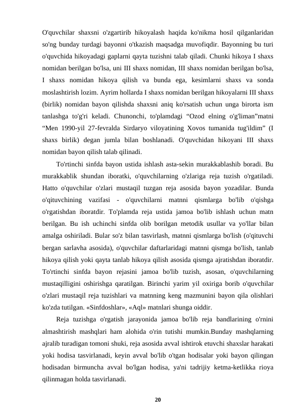 O'quvchilar shaxsni  o'zgartirib hikoyalash haqida ko'nikma hosil qilganlaridan
so'ng bunday turdagi bayonni o'tkazish maqsadga muvofiqdir. Bayonning bu turi
o'quvchida hikoyadagi gaplarni qayta tuzishni talab qiladi. Chunki hikoya I shaxs
nomidan berilgan bo'lsa, uni III shaxs nomidan, III shaxs nomidan berilgan bo'lsa,
I  shaxs  nomidan  hikoya  qilish  va  bunda  ega,  kesimlarni  shaxs  va  sonda
moslashtirish lozim. Ayrim hollarda I shaxs nomidan berilgan hikoyalarni III shaxs
(birlik) nomidan bayon qilishda shaxsni aniq ko'rsatish uchun unga birorta ism
tanlashga  to'g'ri  keladi. Chunonchi,  to'plamdagi  “Ozod  elning o'g'liman”matni
“Men 1990-yil 27-fevralda Sirdaryo viloyatining Xovos tumanida tug'ildim” (I
shaxs  birlik)  degan  jumla  bilan  boshlanadi.  O'quvchidan  hikoyani  III  shaxs
nomidan bayon qilish talab qilinadi.
To'rtinchi sinfda bayon ustida ishlash asta-sekin murakkablashib boradi. Bu
murakkablik shundan  iboratki, o'quvchilarning o'zlariga reja tuzish  o'rgatiladi.
Hatto o'quvchilar o'zlari mustaqil tuzgan reja asosida bayon yozadilar. Bunda
o'qituvchining  vazifasi  -  o'quvchilarni  matnni  qismlarga  bo'lib  o'qishga
o'rgatishdan iboratdir. To'plamda reja ustida jamoa bo'lib ishlash uchun matn
berilgan. Bu ish uchinchi sinfda olib borilgan metodik usullar va yo'llar bilan
amalga oshiriladi. Bular so'z bilan tasvirlash, matnni qismlarga bo'lish (o'qituvchi
bergan sarlavha asosida), o'quvchilar daftarlaridagi matnni qismga bo'lish, tanlab
hikoya qilish yoki qayta tanlab hikoya qilish asosida qismga ajratishdan iboratdir.
To'rtinchi  sinfda  bayon  rejasini  jamoa  bo'lib  tuzish,  asosan,  o'quvchilarning
mustaqilligini oshirishga qaratilgan. Birinchi yarim yil oxiriga borib o'quvchilar
o'zlari mustaqil reja tuzishlari va matnning keng mazmunini bayon qila olishlari
ko'zda tutilgan. «Sinfdoshlar», «Aql» matnlari shunga oiddir.
Reja  tuzishga  o'rgatish  jarayonida  jamoa  bo'lib  reja  bandlarining  o'rnini
almashtirish mashqlari ham alohida o'rin tutishi mumkin.Bunday mashqlarning
ajralib turadigan tomoni shuki, reja asosida avval ishtirok etuvchi shaxslar harakati
yoki hodisa tasvirlanadi, keyin avval bo'lib o'tgan hodisalar yoki bayon qilingan
hodisadan birmuncha avval  bo'lgan hodisa, ya'ni  tadrijiy ketma-ketlikka rioya
qilinmagan holda tasvirlanadi.
20
