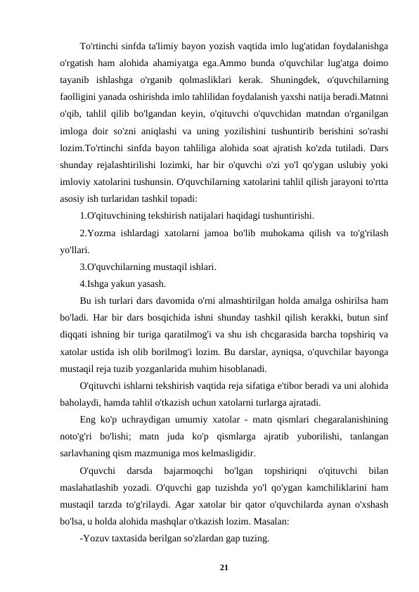 To'rtinchi sinfda ta'limiy bayon yozish vaqtida imlo lug'atidan foydalanishga
o'rgatish ham alohida ahamiyatga ega.Ammo bunda o'quvchilar lug'atga doimo
tayanib  ishlashga  o'rganib  qolmasliklari  kerak.  Shuningdek,  o'quvchilarning
faolligini yanada oshirishda imlo tahlilidan foydalanish yaxshi natija beradi.Matnni
o'qib, tahlil qilib bo'lgandan keyin, o'qituvchi o'quvchidan matndan o'rganilgan
imloga doir so'zni  aniqlashi  va uning yozilishini tushuntirib berishini  so'rashi
lozim.To'rtinchi sinfda bayon tahliliga alohida soat ajratish ko'zda tutiladi. Dars
shunday rejalashtirilishi lozimki, har bir o'quvchi o'zi yo'l qo'ygan uslubiy yoki
imloviy xatolarini tushunsin. O'quvchilarning xatolarini tahlil qilish jarayoni to'rtta
asosiy ish turlaridan tashkil topadi:
1.O'qituvchining tekshirish natijalari haqidagi tushuntirishi.
2.Yozma ishlardagi xatolarni jamoa bo'lib muhokama qilish va to'g'rilash
yo'llari.
3.O'quvchilarning mustaqil ishlari.
4.Ishga yakun yasash.
Bu ish turlari dars davomida o'rni almashtirilgan holda amalga oshirilsa ham
bo'ladi. Har bir dars bosqichida ishni shunday tashkil qilish kerakki, butun sinf
diqqati ishning bir turiga qaratilmog'i va shu ish chcgarasida barcha topshiriq va
xatolar ustida ish olib borilmog'i lozim. Bu darslar, ayniqsa, o'quvchilar bayonga
mustaqil reja tuzib yozganlarida muhim hisoblanadi.
O'qituvchi ishlarni tekshirish vaqtida reja sifatiga e'tibor beradi va uni alohida
baholaydi, hamda tahlil o'tkazish uchun xatolarni turlarga ajratadi.
Eng ko'p uchraydigan umumiy xatolar - matn qismlari chegaralanishining
noto'g'ri  bo'lishi;  matn  juda  ko'p  qismlarga  ajratib  yuborilishi,  tanlangan
sarlavhaning qism mazmuniga mos kelmasligidir.
O'quvchi  darsda  bajarmoqchi  bo'lgan  topshiriqni  o'qituvchi  bilan
maslahatlashib yozadi. O'quvchi gap tuzishda yo'l qo'ygan kamchiliklarini ham
mustaqil tarzda to'g'rilaydi. Agar xatolar bir qator o'quvchilarda aynan o'xshash
bo'lsa, u holda alohida mashqlar o'tkazish lozim. Masalan:
-Yozuv taxtasida berilgan so'zlardan gap tuzing.
21
