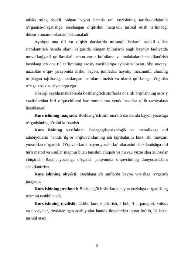 tafakkurning  shakli  bolgan  bayon  hamda  uni  yozishning  tartib-qoidalarini
o‘rganish-o‘rgatishga  asoslangan  o‘qitishni  maqsadli  tashkil  etish  ta’limdagi
dolzarb muammolardan biri sanaladi.
Ayniqsa  ona  tili  va  o’qish  darslarida  mustaqil  ishlarni  tashkil  qilish
rivojlantirish hamda ularni kelgusida olingan bilimlarni ongli hayotiy faoliyatda
muvaffaqiyatli qo’llashlari uchun zarur ko’nikma va malakalarni shakllantirish
boshlang’ich ona tili ta‘limining asosiy vazifalariga aylanishi lozim. Shu nuqtayi
nazardan o’quv jarayonida insho, bayon, jumladan hayotiy mazmunli, ularning
to’plagan tajribasiga asoslangan matnlarni tuzish va ularni qo’llashga o’rgatish
o’ziga xos xususiyatlarga ega.
Hozirgi paytda maktablarda boshlang’ich sinflarda ona tili o’qitishning asosiy
vazifalaridan biri o’quvchilarni har tomonlama yetuk insonlar qilib tarbiyalash
hisoblanadi.
Kurs ishining maqsadi: Boshlang’ich sinf ona tili darslarida bayon yozishga
o’rgatishning o’rnini ko’rsatish
Kurs  ishining  vazifalari:  Pedagogik-psixologik  va  metodikaga  oid
adabiyotlarni hamda ilg’or o’qituvchilarning ish tajribalarini kurs ishi mavzusi
yuzasidan o’rganish. O’quvchilarda bayon yozish ko’nikmasini shakllantishga oid
turli metod va usullar majmui bilan tanishib chiqish va mavzu yuzasidan xulosalar
chiqarish;  Bayon  yozishga  o’rgatish  jarayonida  o’quvchining  dunyoqarashini
shakllantirish.
Kurs  ishining  obyekti:  Boshlang’ich  sinflarda bayon  yozishga  o’rgatish
jarayoni.
Kurs ishining predmeti: Boshlang’ich sinflarda bayon yozishga o’rgatishing
tizimini tashkil etadi.
Kurs ishining tuzilishi: Ushbu kurs ishi kirish, 2 bob, 4 ta paragraf, xulosa
va tavsiyalar, foydalanilgan adabiyotlar hamda ilovalardan iborat bo’lib, 31 betni
tashkil etadi. 
3

