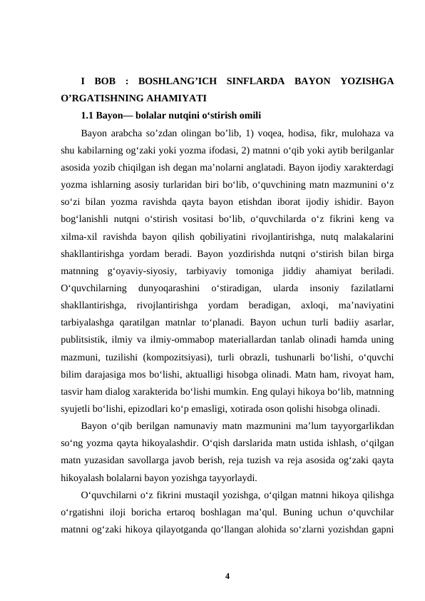 I  BOB  :  BOSHLANG’ICH  SINFLARDA  BAYON  YOZISHGA
O’RGATISHNING AHAMIYATI
1.1 Bayon— bolalar nutqini oʻstirish omili 
Bayon arabcha so’zdan olingan bo’lib, 1) voqea, hodisa, fikr, mulohaza va
shu kabilarning ogʻzaki yoki yozma ifodasi, 2) matnni oʻqib yoki aytib berilganlar
asosida yozib chiqilgan ish degan ma’nolarni anglatadi. Bayon ijodiy xarakterdagi
yozma ishlarning asosiy turlaridan biri bo‘lib, o‘quvchining matn mazmunini o‘z
so‘zi bilan yozma ravishda qayta bayon etishdan iborat ijodiy ishidir. Bayon
bog‘lanishli  nutqni o‘stirish vositasi  bo‘lib, o‘quvchilarda o‘z fikrini keng va
xilma-xil  ravishda  bayon  qilish  qobiliyatini  rivojlantirishga,  nutq malakalarini
shakllantirishga yordam beradi. Bayon yozdirishda nutqni o‘stirish bilan birga
matnning  g‘oyaviy-siyosiy,  tarbiyaviy  tomoniga  jiddiy  ahamiyat  beriladi.
O‘quvchilarning  dunyoqarashini  o‘stiradigan,  ularda  insoniy  fazilatlarni
shakllantirishga,  rivojlantirishga  yordam  beradigan,  axloqi,  ma’naviyatini
tarbiyalashga  qaratilgan  matnlar  to‘planadi.  Bayon  uchun  turli  badiiy  asarlar,
publitsistik, ilmiy va ilmiy-ommabop materiallardan tanlab olinadi hamda uning
mazmuni, tuzilishi (kompozitsiyasi), turli obrazli, tushunarli bo‘lishi, o‘quvchi
bilim darajasiga mos bo‘lishi, aktualligi hisobga olinadi. Matn ham, rivoyat ham,
tasvir ham dialog xarakterida bo‘lishi mumkin. Eng qulayi hikoya bo‘lib, matnning
syujetli bo‘lishi, epizodlari ko‘p emasligi, xotirada oson qolishi hisobga olinadi.
Bayon o‘qib berilgan namunaviy matn mazmunini ma’lum tayyorgarlikdan
so‘ng yozma qayta hikoyalashdir. O‘qish darslarida matn ustida ishlash, o‘qilgan
matn yuzasidan savollarga javob berish, reja tuzish va reja asosida og‘zaki qayta
hikoyalash bolalarni bayon yozishga tayyorlaydi.
Oʻquvchilarni oʻz fikrini mustaqil yozishga, oʻqilgan matnni hikoya qilishga
oʻrgatishni  iloji  boricha ertaroq boshlagan  ma’qul.  Buning uchun  oʻquvchilar
matnni ogʻzaki hikoya qilayotganda qoʻllangan alohida soʻzlarni yozishdan gapni
4
