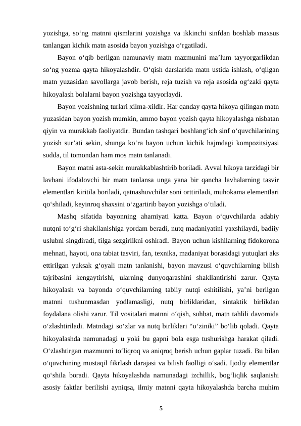 yozishga, soʻng matnni qismlarini yozishga va ikkinchi sinfdan boshlab maxsus
tanlangan kichik matn asosida bayon yozishga oʻrgatiladi.
Bayon oʻqib berilgan namunaviy matn mazmunini ma’lum tayyorgarlikdan
soʻng yozma qayta hikoyalashdir. Oʻqish darslarida matn ustida ishlash, oʻqilgan
matn yuzasidan savollarga javob berish, reja tuzish va reja asosida ogʻzaki qayta
hikoyalash bolalarni bayon yozishga tayyorlaydi.
Bayon yozishning turlari xilma-xildir. Har qanday qayta hikoya qilingan matn
yuzasidan bayon yozish mumkin, ammo bayon yozish qayta hikoyalashga nisbatan
qiyin va murakkab faoliyatdir. Bundan tashqari boshlangʻich sinf oʻquvchilarining
yozish sur’ati sekin, shunga koʻra bayon uchun kichik hajmdagi kompozitsiyasi
sodda, til tomondan ham mos matn tanlanadi.
Bayon matni asta-sekin murakkablashtirib boriladi. Avval hikoya tarzidagi bir
lavhani ifodalovchi bir matn tanlansa unga yana bir qancha lavhalarning tasvir
elementlari kiritila boriladi, qatnashuvchilar soni orttiriladi, muhokama elementlari
qoʻshiladi, keyinroq shaxsini oʻzgartirib bayon yozishga oʻtiladi.
Mashq  sifatida  bayonning  ahamiyati  katta.  Bayon  oʻquvchilarda  adabiy
nutqni toʻgʻri shakllanishiga yordam beradi, nutq madaniyatini yaxshilaydi, badiiy
uslubni singdiradi, tilga sezgirlikni oshiradi. Bayon uchun kishilarning fidokorona
mehnati, hayoti, ona tabiat tasviri, fan, texnika, madaniyat borasidagi yutuqlari aks
ettirilgan yuksak gʻoyali matn tanlanishi, bayon mavzusi oʻquvchilarning bilish
tajribasini  kengaytirishi,  ularning  dunyoqarashini  shakllantirishi  zarur.  Qayta
hikoyalash  va  bayonda  oʻquvchilarning  tabiiy  nutqi  eshitilishi,  ya’ni  berilgan
matnni  tushunmasdan  yodlamasligi,  nutq  birliklaridan,  sintaktik  birlikdan
foydalana olishi zarur. Til vositalari matnni oʻqish, suhbat, matn tahlili davomida
oʻzlashtiriladi. Matndagi soʻzlar va nutq birliklari “oʻziniki” boʻlib qoladi. Qayta
hikoyalashda namunadagi u yoki bu gapni bola esga tushurishga harakat qiladi.
Oʻzlashtirgan mazmunni toʻliqroq va aniqroq berish uchun gaplar tuzadi. Bu bilan
oʻquvchining mustaqil fikrlash darajasi va bilish faolligi oʻsadi. Ijodiy elementlar
qoʻshila boradi. Qayta hikoyalashda namunadagi izchillik, bogʻliqlik saqlanishi
asosiy faktlar berilishi ayniqsa, ilmiy matnni qayta hikoyalashda barcha muhim
5

