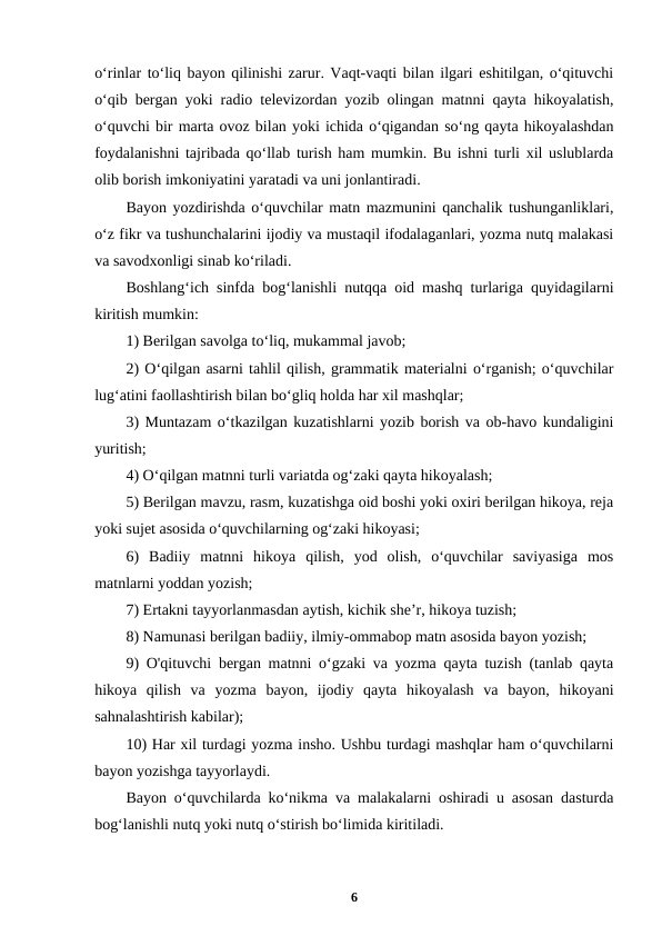 oʻrinlar toʻliq bayon qilinishi zarur. Vaqt-vaqti bilan ilgari eshitilgan, oʻqituvchi
oʻqib bergan yoki radio televizordan yozib olingan matnni qayta hikoyalatish,
oʻquvchi bir marta ovoz bilan yoki ichida oʻqigandan soʻng qayta hikoyalashdan
foydalanishni tajribada qoʻllab turish ham mumkin. Bu ishni turli xil uslublarda
olib borish imkoniyatini yaratadi va uni jonlantiradi.
Bayon yozdirishda oʻquvchilar matn mazmunini qanchalik tushunganliklari,
oʻz fikr va tushunchalarini ijodiy va mustaqil ifodalaganlari, yozma nutq malakasi
va savodxonligi sinab koʻriladi.
Boshlangʻich sinfda bogʻlanishli nutqqa oid mashq turlariga quyidagilarni
kiritish mumkin:
1) Berilgan savolga toʻliq, mukammal javob;
2) Oʻqilgan asarni tahlil qilish, grammatik materialni oʻrganish; oʻquvchilar
lugʻatini faollashtirish bilan boʻgliq holda har xil mashqlar;
3) Muntazam oʻtkazilgan kuzatishlarni yozib borish va ob-havo kundaligini
yuritish;
4) Oʻqilgan matnni turli variatda ogʻzaki qayta hikoyalash;
5) Berilgan mavzu, rasm, kuzatishga oid boshi yoki oxiri berilgan hikoya, reja
yoki sujet asosida oʻquvchilarning ogʻzaki hikoyasi;
6)  Badiiy  matnni  hikoya  qilish,  yod  olish,  oʻquvchilar  saviyasiga  mos
matnlarni yoddan yozish;
7) Ertakni tayyorlanmasdan aytish, kichik she’r, hikoya tuzish;
8) Namunasi berilgan badiiy, ilmiy-ommabop matn asosida bayon yozish;
9) O'qituvchi bergan matnni oʻgzaki va yozma qayta tuzish (tanlab qayta
hikoya  qilish  va  yozma  bayon,  ijodiy  qayta  hikoyalash  va  bayon,  hikoyani
sahnalashtirish kabilar);
10) Har xil turdagi yozma insho. Ushbu turdagi mashqlar ham oʻquvchilarni
bayon yozishga tayyorlaydi.
Bayon oʻquvchilarda koʻnikma va malakalarni oshiradi u asosan dasturda
bogʻlanishli nutq yoki nutq oʻstirish boʻlimida kiritiladi.
6
