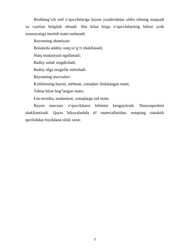 Boshlangʻich sinf oʻquvchilariga bayon yozdirishdan oldin ishning maqsadi
va  vazifasi  belgilab  olinadi.  Shu  bilan  birga  oʻquvchilarning  bilimi  yosh
xususiyatiga moslab matn tanlanadi.
Bayonning ahamiyati:
Bolalarda adabiy nutq to’g’ri shakllanadi;
Nutq madaniyati egallanadi;
Badiiy uslub singdiriladi;
Badiiy tilga sezgirlik oshiriladi.
Bayonning mavzulari:
Kishilarning hayoti, mehnati, yutuqlari ifodalangan matn;
Tabiat bilan bog’langan matn;
Fan-texnika, madaniyat, yutuqlarga oid matn.
Bayon  mavzusi  o’quvchilarni  bilimini  kengaytiradi.  Dunyoqarshini
shakllantiradi.  Qayta  hikoyalashda  til  materiallaridan,  nutqning  sintaktik
qurilishdan foydalana olish zarur.
7
