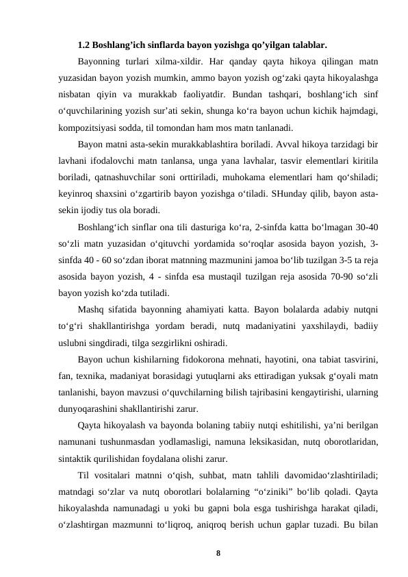 1.2 Boshlang’ich sinflarda bayon yozishga qo’yilgan talablar.
Bayonning  turlari  xilma-xildir.  Har  qanday  qayta  hikoya  qilingan  matn
yuzasidan bayon yozish mumkin, ammo bayon yozish og‘zaki qayta hikoyalashga
nisbatan  qiyin  va  murakkab  faoliyatdir.  Bundan  tashqari,  boshlang‘ich  sinf
o‘quvchilarining yozish sur’ati sekin, shunga ko‘ra bayon uchun kichik hajmdagi,
kompozitsiyasi sodda, til tomondan ham mos matn tanlanadi.
Bayon matni asta-sekin murakkablashtira boriladi. Avval hikoya tarzidagi bir
lavhani ifodalovchi matn tanlansa, unga yana lavhalar, tasvir elementlari kiritila
boriladi, qatnashuvchilar soni orttiriladi, muhokama elementlari ham qo‘shiladi;
keyinroq shaxsini o‘zgartirib bayon yozishga o‘tiladi. SHunday qilib, bayon asta-
sekin ijodiy tus ola boradi.
Boshlang‘ich sinflar ona tili dasturiga ko‘ra, 2-sinfda katta bo‘lmagan 30-40
so‘zli matn yuzasidan o‘qituvchi yordamida so‘roqlar asosida bayon yozish, 3-
sinfda 40 - 60 so‘zdan iborat matnning mazmunini jamoa bo‘lib tuzilgan 3-5 ta reja
asosida bayon yozish, 4 - sinfda esa mustaqil tuzilgan reja asosida 70-90 so‘zli
bayon yozish ko‘zda tutiladi.
Mashq sifatida bayonning ahamiyati katta. Bayon bolalarda adabiy nutqni
to‘g‘ri  shakllantirishga  yordam  beradi,  nutq  madaniyatini  yaxshilaydi,  badiiy
uslubni singdiradi, tilga sezgirlikni oshiradi.
Bayon uchun kishilarning fidokorona mehnati, hayotini, ona tabiat tasvirini,
fan, texnika, madaniyat borasidagi yutuqlarni aks ettiradigan yuksak g‘oyali matn
tanlanishi, bayon mavzusi o‘quvchilarning bilish tajribasini kengaytirishi, ularning
dunyoqarashini shakllantirishi zarur.
Qayta hikoyalash va bayonda bolaning tabiiy nutqi eshitilishi, ya’ni berilgan
namunani tushunmasdan yodlamasligi, namuna leksikasidan, nutq oborotlaridan,
sintaktik qurilishidan foydalana olishi zarur.
Til  vositalari  matnni  o‘qish,  suhbat,  matn  tahlili  davomidao‘zlashtiriladi;
matndagi so‘zlar va nutq oborotlari bolalarning “o‘ziniki” bo‘lib qoladi. Qayta
hikoyalashda namunadagi u yoki bu gapni bola esga tushirishga harakat qiladi,
o‘zlashtirgan mazmunni to‘liqroq, aniqroq berish uchun gaplar tuzadi. Bu bilan
8
