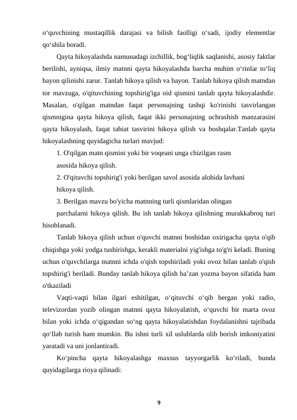 o‘quvchining  mustaqillik  darajasi  va  bilish  faolligi  o‘sadi,  ijodiy  elementlar
qo‘shila boradi.
Qayta hikoyalashda namunadagi izchillik, bog‘liqlik saqlanishi, asosiy faktlar
berilishi, ayniqsa, ilmiy matnni qayta hikoyalashda barcha muhim o‘rinlar to‘liq
bayon qilinishi zarur. Tanlab hikoya qilish va bayon. Tanlab hikoya qilish matndan
tor mavzuga, o'qituvchining topshirig'iga oid qismini tanlab qayta hikoyalashdir.
Masalan,  o'qilgan  matndan  faqat  personajning  tashqi  ko'rinishi  tasvirlangan
qismnigina qayta hikoya qilish, faqat ikki personajning uchrashish manzarasini
qayta hikoyalash, faqat tabiat tasvirini hikoya qilish va boshqalar.Tanlab qayta
hikoyalashning quyidagicha turlari mavjud:
1. O'qilgan matn qismini yoki bir voqeani unga chizilgan rasm
asosida hikoya qilish.
2. O'qituvchi topshirig'i yoki berilgan savol asosida alohida lavhani
hikoya qilish.
3. Berilgan mavzu bo'yicha matnning turli qismlaridan olingan
parchalarni hikoya qilish. Bu ish tanlab hikoya qilishning murakkabroq turi
hisoblanadi.
Tanlab hikoya qilish uchun o'quvchi matnni boshidan oxirigacha qayta o'qib
chiqishga yoki yodga tushirishga, kerakli materialni yig'ishga to'g'ri keladi. Buning
uchun o'quvchilarga matnni ichda o'qish topshiriladi yoki ovoz bilan tanlab o'qish
topshirig'i beriladi. Bunday tanlab hikoya qilish ba’zan yozma bayon sifatida ham
o'tkaziladi
Vaqti-vaqti  bilan  ilgari  eshitilgan,  o‘qituvchi  o‘qib  bergan  yoki  radio,
televizordan yozib olingan matnni qayta hikoyalatish, o‘quvchi bir marta ovoz
bilan yoki ichda o‘qigandan so‘ng qayta hikoyalatishdan foydalanishni tajribada
qo‘llab turish ham mumkin. Bu ishni turli xil uslublarda olib borish imkoniyatini
yaratadi va uni jonlantiradi.
Ko‘pincha  qayta  hikoyalashga  maxsus  tayyorgarlik  ko‘riladi,  bunda
quyidagilarga rioya qilinadi:
9
