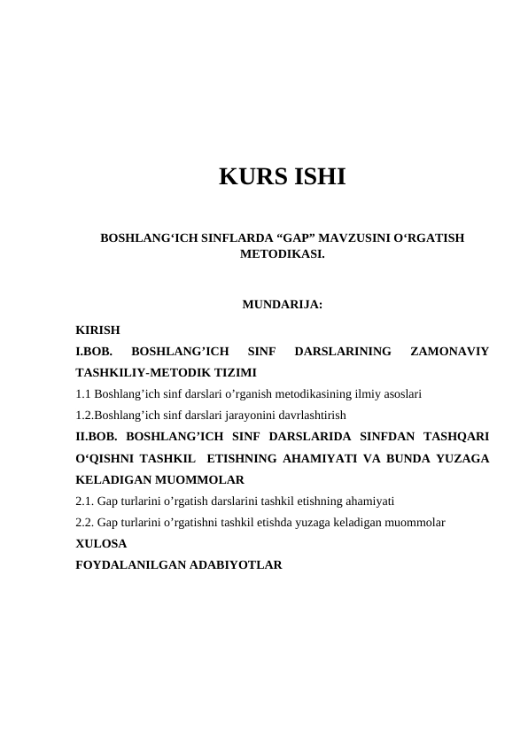 KURS ISHI
BOSHLANG‘ICH SINFLARDA “GAP” MAVZUSINI O‘RGATISH
METODIKASI.
MUNDARIJA:
KIRISH
I.BOB.  BOSHLANG’ICH  SINF  DARSLARINING  ZAMONAVIY
TASHKILIY-METODIK TIZIMI
1.1 Boshlang’ich sinf darslari o’rganish metodikasining ilmiy asoslari
1.2.Boshlang’ich sinf darslari jarayonini davrlashtirish
II.BOB.  BOSHLANG’ICH  SINF  DARSLARIDA  SINFDAN  TASHQARI
O‘QISHNI TASHKIL  ETISHNING AHAMIYATI VA BUNDA YUZAGA
KELADIGAN MUOMMOLAR
2.1. Gap turlarini o’rgatish darslarini tashkil etishning ahamiyati
2.2. Gap turlarini o’rgatishni tashkil etishda yuzaga keladigan muommolar
XULOSA
FOYDALANILGAN ADABIYOTLAR
